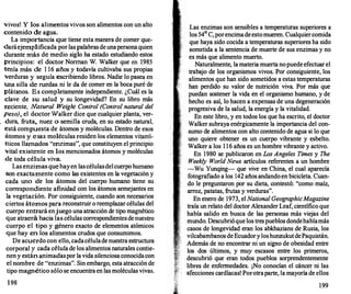 vivos! y los alimentos vivos son alimentos con un alto
contenido de agua.
La importancia que tiene esta manera de comer q�e­
daráejemplificada por las palabras de unapersona quten
durante más de medio siglo ha estado estudiando estos
principios: el doctor Norman W. Wa�ker que en 19�5
tenía más de 1 16 años y todavía cultivaba sus proptas
verduras y seguía escribiendo libros. Nadie lo pase� en
una silla de ruedas ni le da de comer en la boca pure de
plátanos. Es completamente independiente. ¿Cuál es la
clave de su salud y su longevidad? En su libro más
reciente, N
atural Weight Control (Cont�ol natural del
peso).. el doctor Walker dice que cualqUier planta, ver­
dura, fruta;. nuez o semilla cruda, en su estado natural,
está compuesta de átomos y moléculas. Dentro d� es�s
átomos y esas moléculas residen los �lementos ���t­
nicos llamados "enzimas", que constituyen el pnnctpto
vital existente en los mencionados átomos y moléculas
.de toda célula viva.
Las enzimas quehay en las célulasdel cuerpo hu�
,
ano
son exactamente como las existentes en la vegetacton Y
cada uno de los átomos del cuerpo humano tiene su
correspondiente afinidad con los átomos semejantes
.en
la vegetación. Por consiguiente, cuando son necesanos
ciertos átomos para reconstruir o reemplazar células del
cuerpo entrará enjuego una atracción d� tipo magnético
que atraerá hacia las células correspondtentes de �ue�tro
cuerpo el tipo y género exacto de elementos. atomtcos
que hay en los alimentos crudos que consumtmos.
De acuerdo con ello, cadacélulade nuestra estruc�a
corporal y cada célula de los alimentos naturales �ontie­
nen y están animadaspor la vida silenciosa conoct��con
el nombre de "enzimas". Sin embargo, esta atracc10n de
tipo magnético sólo se encuentra en las moléculas vivas.
198
Las enzimas son sensibles a temperaturas superiores a
los 54° C, porencima de esto mueren. Cualquiercomida
que haya sido cocida a temperaturas superiores ha sido
sometida a la sentencia de muerte de sus enzimas y no
es más que alimento muerto.
Naturalmente, la materia muerta nopuede efectuar el
trabajo de los organismos vivos. Por consiguiente, los
alimentos que han sido sometidos a estas temperaturas
han perdido su valor de nutrición viva. Por más que
puedan sostener la vida en el organismo humano, y de
hecho es así, lo hacen a expensas de una degeneración
progresiva de la salud, la energía y la vitalidad.
En este libro, y en todos los que ha escrito, el doctor
Walker subraya enérgicamente la importancia del con­
sumo de alimentos con alto contenido de agua si lo que
uno quiere obtener es un cuerpo vibrante y esbelto.
Walker a los 1 16 años es un hombre vibrante y activo.
En 1980 se publicaron en Los Angeles Times y The
Weekly World News artículos referentes a un hombre
-Wu Yunqing- que vive en China, el cual aparecía
fotografiado a los 142 años andando en bicicleta. Cuan­
do le preguntaron por su dieta, contestó: "como maíz,
arroz, patatas, frutas y verduras".
En enero de 1973, el National GeographicMagazine
traía un relato del doctor Alexander Leaf, científico que
había salido en busca de las personas más viejas del
mundo. Descubrió que los tres pueblos dondehabíamás
casos de longevidad eran los abkhazians de Rusia, los
vilcabambanos de Ecuadory loshunzukutdePaquistán.
Además de no encontrar ni un signo de obesidad entre
los dos últimos, y muy escasos entre los primeros,
descubrió que eran todos pueblos sorprendentemente
libres de enf
ermedades. ¡No conocían el cáncer ni las
afecciones cardíacas! Porotraparte, la mayoría de ellos
199
 