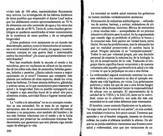 vivían más de 100 años, manteniéndose físicamente
muy activos. La investigación de los hábitos diet�ti�os
de estos pueblos que emprendió el doctor Leaf mdtca
que los abkhazians comen aproximadamente un 70 %
de alimentos con alto contenido de agua y los otros dos
grupos, más de un 80 %. Tanto él, como mucho� g�ron­
tólogos se quedaron asombrados al tener conoctmtento
de la existencia de estos pueblos y de su estupenda
longevidad.
¿Cómo podemos vivir sanamente en un mundo �
desordenado, caótico, comolohemoshechoal contami­
nar a nivel mundial el aire, el suelo, las aguas y nuestros
mismos cuerpos en una guerra fatal e intermin�bl
_
e
contra los microbios? ¿Es acaso que pretendemos vtvtr
esterilizados?
Nos han enseñado desde la escuela el miedo a
_
los
microbios, pero no vacilamos en ofrecer en �as menen­
das de los niños toda clase de caramelos, bebtdas gase�­
sas, helados y pasteles. ¿Hasta cuándo vamos a
_
segutr
caminando en el error? Tenemos que compartir
_
este
planeta con millones de otras especies, d�sde lo� vtrus,
hasta lasballenas. Unbuen sistemadefenstvo, glandulas
y arterias sanas, es lo que necesita�os para m�tener la
salud y la longevidad. Esto es postble conse�trlo con
el respeto a esas sencillas leyes de 1� �alud: atre puro,
alimentos crudos, actividad física e htgtene mental ade-
cuadas.
La "vuelta a la naturaleza" no esun concepto román-
tico es una necesidad. No se trata de un regreso al
salvajismo, sino de un conocimient?
.
no sólo del cuerpo
humano y su psiquismo, sino tambten �el hombre Y de
sus más íntimas relaciones con el medto y de la lucha
consciente por preservar las condiciones mí�ima� fun­
damentales que garanticen que este planeta stga stendo
capaz de albergar la vida.
200
La sociedad no tendrá salud mientras los gobiernos
no tomen medidas verdaderamente sanitarias:
•
Eliminación de industrias antibiológicas -refinado­
ras de aceites, harinas, y azúcar; enlatadoras de ali­
mentos; tabacaleras; licoreras; fábrica de embutidos
y otras muchas más- acompañadas de un proceso
, educativo eficiente para la salud. Se ha argumentado
que cuando algo es prohibido el público lo busca y
lo consume más. Esto parece ser verdad hasta cierto
límite. No son lasprohibiciones, sino la educación las
que en realidad promoverán el cambio hacia la
salud. Ningún naturista lo es "compulsivamente".
Todos lo son por voluntad propia, por una decisión
personal de respetar la máxima ley de la biología: la
ley de la conservación de la vida. Traducido al len­
guaje diario significa hacer consciente y de manera
voluntaria sólo aquello quebeneficie la saludylavida
y evitar lo que la perjudique en una u otra forma .
•
La enfermedad seguirá existiendo mientras los mis­
mos médicos y los maestros no den el ejemplo me­
diante una vida higiénica, sin vicios. Los gobernantes
políticos y todos los que de una u otra forma fungen
de líderes de la humanidad tienen la responsabilidad
de educar con su ejemplo. El mejoramiento de la
calidad de la VIDA y la SALUD, tanto en lo indivi­
dual, como en lo colectivo, son cada día más una
necesidad en la cual todos debemos estar interesados.
El hombre, como sostenía Hipócrates en la práctica ,
"es algo más que la suma de sus partes", es una unidad,
una totalidad evolutiva, bio-psico-social. Tenemos que
aprender a ver al hombre integrado, inmerso en diversas
esferas, las cuales al alterarse también lo alteran. De ahí
que no se puedaestablecerclaramenteuna fronteraentre
salud y enfermedad, sino que son variaciones de un
201
 