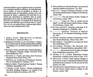 continuumdebido a que el organismo s�o se encu�ntra
en un constante equilibrio dinámico, de mterrelactones
con el medio. A veces el equilibrio se pierde Y la
enfermedad puede ser interpretada, in�lu�o
�
como una
respuesta de ajuste o adaptación del mdtvtduo en un
intento por reencontrar su equilibrio. Esto no puede
generalizarse para todas las enfermedades, ?or eso: }a
SALUD es un producto, el resultado de la
.
mteracc�on
armónica del individuo con su entorno fistco y soctal.
Es, a su vez, una aptitud fisica y t:>síquica para enfren­
tarse a los retos constantes de la vtda.
BffiLIOGRAFÍA
1. AIROLA, PAAVO: "Meat for B-12", en Nutrition
Health Review, verano de 1983, p. 13.
2. BENERJEE CHATIERICAy J. B. CHATIERI�A: "Vitamin
B-12 Contentofsorne ArticlesoflndianDtetandEffect
of Cooking on It", en BritishJournal o
fNutrition, 94,
1968.
3. BIANCHI, C. PAULy RUSSELHILF:ProteinMetabolism
and Biological Function, Rutges University Press,
Nueva Brunswich, 1970.
4. BIGWOOD, A.: Protein and Amino Acids Functions,
Pergamon Press, Nueva York, 1972.
5. BODWELL, K.: Evaluation o
fProteinsf
or Humans,
The Air Publishing Co., Westport, 1977.
6. BROWN, HENRY: ProteinNutrition, Charles C. Thomas
Publishers, Springfield, 1974.
7. CYBORK.I, CATHY KAPICA: "Protein Supplements
and Body Building Programs", en Journal o
f the
American Medica/Association, 240, 1978.
202
8. "Diet and Stress in VascularDisease", enJournal o
f
AmericanMedica/Association, 176, 1961.
9. FRY, T. C.: "Lesson 8. Proteins in the Diet", en The
Life ScienceHealth System, College ofLife Science,
Austin, 1983.
10. : The Life Science Health, College of
Life Science, Austin, 1983.
1 1 . : "Lesson 32. Why we should not Eat
Meat?", en The Life Science Health System, College
ofLife Science, Austin, 1983.
12. GUYTON, ARTHUR C.: Pysiology oftheBody, W. B.
Saunders Publishing Co., Filadelfia, 1964.
13. : Guidance Textbook of Medica/
Physiology, W. B. Saunders Publishing, Filadel­
fia, 198 1 .
14. HARVEY, DAMOND y MARILYN DIAMOND: Fitf
or
Life, Wamer Books Inc., Nueva York, 1985.
15. HUR, ROBIN A.: FoodRe
f
orm ourDesperateNeed,
Herr-Heidelberg, 1975.
16. KULVINSKAS, VIKTORAS: The lnstestinal Trae,
Charles C. Thomas Publishers, Springfield, 1960.
17. : Survivalintothe2JstCentury, Ornangod
Press, Wetherfield, Connecticut, 1975.
1 8. MUNRO, H. N y OTROS: Mammalian Protein
Metabolism, Academy Press, Nueva York, 1970.
19. OKITANI B. y OTROS: "Heat lnduced Changes in
Free Amino Acids on Manufactured Heated Pulps
and Pastes fromTomatoes" en TheJournal o
fFood
Science, 48, 1983.
20. "Should not Eat Animal Products in any Form", en
the Life Science Health System, College of Life
Science, Austin, 1984.
203
 