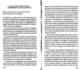 EVALUACIÓN TOXICOLÓGICA
EXPERIMENTAL DE PLAGUICIDAS
Marcia FrimanPérezy Ra
fael Pérez Cristiá
Centro Nacional de Toxicología
El hombre en el desarrollo de su actividad habitual y
producto del desarr
ollo tecnológico alcanzado dispersa
en sumedio ambiente gran variedad de contaminantes; en
las últimas décadas este proceso ha experimentado un
notable incremento, tanto por la diversidad de contami­
nantes, como por su magnitud.
l;a toma de conciencia de esta situación ha obligado
a pensar seriamente en lanecesidad depreservar1� salud
de los humanos y la integridad de su medio ambtente y
a este fin se dirige una abundante legislación aparecida
durante los últimos años.
Las clasificaciones de toxicidad no pueden limitarse
solamente a la capacidad de provocar intoxicaciones
agudas, dado el prolongado uso o contacto que el hom­
bre puede tener con estas sustancias, por lo cual las
tendencias actuales centran sus objetivos en la valora­
ción de la capacidad para inducir trastornos tóxicos a
largoplazo, no sólo los procesos crónicos, sino también
la carcinogénesis, la toxicidad en la reproducción y los
efectos en el genoma.
Entre las sustancias más usadas por el hombre y que
han pasado a formar parte del medio ambiente se en­
cuentran los plaguicidas; lahumanidadha obtenido gran­
des beneficios con su uso, a tal punto que éstos se han
convertido en una necesidad de la civilización.
El empleo de los plaguicidas crece continuamente,
como f
orma eficaz de defender e incrementar las cose­
chas y hacer frente a los vectores de numerosas enferme-
204
dades, lo cual ha traído como consecuencia que grandes
cantidades se hayan dispersado por toda la superficie de
la Tierra. El aire, el suelo y, por supuesto, los alimentos
retienen en parte esas sustancias que, con frecuencia,
son ingeridas por los seres vivos para quienes no habían
sido elaboradas, conservando sus propiedades activas.
Son problemas actuales su persistencia en el medio
ambiente, su concentración y transf
ormación en los
organismos -uno de los de mayor trascendencia-, la
acción desarr
ollada por pequeñas cantidades aportadas
por el medio quecircundaal ser humano, ya que al estar
destinados a destruir especies o eslabones tróficos inter­
mediarios enlas cadenas vegetal y/o animal, lógicamen­
te a las dosis oportunas también serán tóxicos para las
restantes especies.
. Es por eso que los principales objetivos de la toxico­
logía experimental de plaguicidas es poder predecir o
pronosticar los riesgos de estos productos para la salud
humana. No solamente los riesgos de intoxicaciones
agudas por dosis altas, sino también la posibilidad de
predecir lesiones crónicas como consecuencia de la
absorción de dosis pequeñas por períodos largos de
tiempo.
La toxicología experimental de plaguicidas no ha
seguidoel mismodesarrollo que su toxicología analítica
y clínica; son pocos los centros de América Latina
donde se pueden realizar todos los ensayos para la
evaluaciórt toxicológica de un plaguicida. La precisión
del pronóstico depende de los tipos de ensayos y de la
calidadde suejecución; losque soncomplejosrequieren
de un personal calificado y utilizan gran cantidad y
variedad de animales de laboratorio, los cuales se man-
205
 