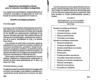 Regulaciones metodológicas cubanas
para la evaluación toxicológica de plaguicidas
Las regulaciones metodológicas indispensables para la
evaluación toxicológica de plaguicidas en Cuba con­
templa las cuestiones siguientes (ver Cuadro 2).
Estudios toxicológicos primarios
Toxicidad aguda
Los ensayos de toxicidadpor administraciónúnicabrin­
dan información acerca de los probables efectos de una
sobredosis agudaenelhombrey sonútilesparael diseño
de los estudios por administración continuada en las
especies animales adecuadas. Esto permite detectar los
síntomas de toxicidad aguda y determinar las condicio­
nes de la muerte, calculándose la LDso y la relación
dosis-efecto.
Los animales se observarán a intervalos regulares,
registrándose los síntomas de toxicidad, momento de
su primera manifestación, gravedad y tiempo de per­
manencia, progresión, momento y caracterís�cas de las
muertes. Se realizó la autopsia a todos los animales y el
examen histológico de los órganos que presentan modi­
ficaciones macroscópicas al final del estudio.
Estos ensayos será necesario realizarlosporvía oral,
dérmica, inhalatoria e intraperitoneal, manteniendo un
período de observación generalmente de 14 días y no
menor de 7 días.
I"itación dérmicay ocular
Es esencial conocerlosposibles efectosdelosplaguicidas
en lapiel y las mucosas, ya que durante sumanufactura y
manipulación puede producirse el contacto con ellos.
208
Las formulacionescontienengeneralmenteotrassus­
tancias, además del plaguicida, por lo que se hace nece­
sario evaluar los efectos irritantes de las formulaciones
y de las diluciones propuestas para su aplicación. Para
estos
.
estudios se utilizan preferentemente curieles y
coneJos.
CUADR0 2
ESTUDIOS PARA LA EVALUACIÓN
TOXICOLÓGICA DE PLAGUICIDAS
EN CUBA
Estudios toxicológicos primarios:
•
Toxicidad aguda.
•
Irritación dérmica y ocular.
•
Efectos sensibilizantes.
•
Toxicidad a corto plazo.
Estudios toxicológicos posteriores:
•
Potencial mutagénico.
•
Productos de degradación.
•
Estudios metabólicos en animales.
•
Efectos retardados.
•
Potenciación.
•
Pruebas del efecto neurotóxico.
•
Toxicidad a largo plazo (crónica).
•
Estudios en la función reproductora.
•
Potencial cancerígeno.
•
Potencial inmunotóxico.
• Toxicidad por inhalación.
209
 