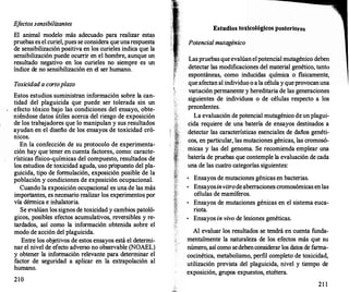 E
f
ectos sensibilizan/es
El animal modelo más adecuado para realizar estas
pruebas es el curiel, pues se considera que unarespuesta
de sensibilización positiva en los curieles indica que la
sensibilización puede ocurr
ir en el hombre, aunque un
resultado negativo en los curieles no siempre es un
índice de no sensibilización en el ser humano.
Toxicidad a corto plazo
Estos estudios suministran información sobre la can­
tidad del plaguicida que puede ser tolerada sin un
efecto tóxico bajo las condiciones del ensayo, obte­
niéndose datos útiles acerca del riesgo de exposición
de los trabajadores que lo manipulan y sus resultados
ayudan en el diseño de los ensayos de toxicidad cró­
nicos.
En la confección de su protocolo de experimenta­
ción hay que tener en cuenta factores, como: caracte­
rísticas físico-químicas del compuesto, resultados de
los estudios de toxicidad aguda, uso propuesto del pla­
guicida, tipo de formulación, exposición posible de la
población y condiciones de exposición ocupacional.
Cuando la exposición ocupacional es una de las más
importantes, es necesario realizar los experimentos por
vía dérmica e inhalatoria.
Se evalúan los signos de toxicidad y cambios patoló­
gicos, posibles efectos acumulativos, reversibles y re­
tardados, así como la información obtenida sobre el
modo de acción del plaguicida.
Entre los objetivos de estos ensayos está el determi­
nar el nivel de efecto adverso no observable (NOAEL)
y obtener la información relevante para determinar el
factor de seguridad a aplicar en la extrapolación al
humano.
210
Estudios toxicológicos posteriores
Potencial mutagénico
Las pruebas que evalúan el potencial mutagénico deben
detectar las modificaciones del material genético, tanto
espontáneas, como inducidas química o físicamente,
que afectan al individuo o a la célula y que provocanuna
· variación permanente y hereditaria de las generaciones
siguientes de individuos o de células respecto a los
precedentes.
La evaluación de potencial mutagénico de un plagui­
cida requiere de una batería de ensayos destinados a
detectar las características esenciales de daños genéti­
cos, en particular, las mutaciones génicas, las cromosó­
micas y las del genoma. Se recomienda emplear una
batería de pruebas que contemple la evaluación de cada
una de las cuatro categorías siguientes:
•
Ensayos de mutaciones génicas en bacterias.
•
Ensayos invitrode aberraciones cromosómicas en las
células de mamíferos.
•
Ensayos de mutaciones génicas en el sistema euca­
riota.
•
Ensayos in vivo de lesiones genéticas.
Al evaluar los resultados se tendrá en cuenta funda­
mentalmente la naturaleza de los efectos más que su
número, así como sedebenconsiderar los datos de farma­
cocinética, metabolismo, perfil completo de toxicidad,
utilización prevista del plaguicida, nivel y tiempo de
exposición, grupos expuestos, etcétera.
21 1
 