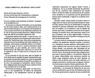 CRISIS AMBIENTAL, SOCIEDAD Y EDUCACIÓN
María del Carmen EspinosaLloréns
División de Estudios de Contaminación Ambiental
Centro Nacional de Investigaciones Científicas
Un nuevo peligro está acechando al hombre: el peligro
de la autodestrucción.
Al principio la relación del hombre con la naturaleza
fue de mutua armonía. Mas, con el advenimiento de la
t:norme industrialización, elcrecimientode lapoblación
y los avances científicos en las diferentes cuestiones de
la vida se lehanprovocado disturbios y daños al ecosis­
tema más allá de una posible reparación. (22)
El pequeño planeta azul donde vivimos es muy vul­
nerable,peronoparecequetengamos aún clara concien­
cia de ello. Desde hace unos veinte añoscomenzamos a
interesarnos por los problemas del medio ambiente; sin
'embargo, continuamos causándole daños irreversibles.
El aire, el agua, la tierra y nuestros alimentos están
contaminados, en gran medida, por nuestra culpa.
Hemos hecho del desarrollo industrial, en contra de
la calidad de vida, el índice de la civilización de los
pueblos.
En un principio el aire era puro, pero ha dejado de
serlo desde que la cantidad de gases contaminantes que
se evacúan a laatmósfera supera con creces la capacidad
de absorción de la naturaleza. El equilibrio ecológico se
ha roto y las amenazas se multiplican: efecto inverna­
dero,adelgazamiento de lacapadeozono, cambios climá­
ticos, aumento del nivel del mar.
Destruimos los bosques, dando paso a la desertifica­
ción y a las inundaciones. El tabaco, las chimeneas
inadecuadas y los componentes nocivos de algunos
14
materiales contaminan los lugares donde vivimos y
trabajamos. Ya no es posible desatender las adverten­
cias de los científicos más competentes del mundo
entero. Es hora de medir las consecuencias de nuestros
actos cotidianos si no queremos que las generaciones
futuras estén condenadas a vegetar en un planeta mori­
bundo. (3)
¿Durante cuánto tiempo podrá la biosfera tolerar la
carga cada vez mayor que la sociedad humana le impo­
ne? Hay quienes creen que la humanidad es incapaz de
controlar el proceso acelerador que amenaza con des­
truir la biosfera y la civilización y que el colapso del
sistema será total y entrañará la extinción de la especie
humana. En cambio otros, más optimistas, tienen fe en
que el hombre, con su gran ingeniosidad e inventiva,
logrará alcanzar unnuevo equilibrio ecológico antes de
que sea demasiado tarde.
La lucha contra la contaminación ambiental entra en
conflicto con poderosos intereses sociales y económi­
cos. Dramáticos sucesos políticos relacionados con el
medio ambiente han ocurrido en todo el mundo en la
última década. Las personas más informadas de los
problemas ambientaleshantomadopartidoporladefen­
sa de la Tierra. De acuerdo con esto, hansurgido tensio­
nes entre la opinión pública y los políticos. Dentro de
los países desarrollados esta conciencia también ha
hecho surgir preguntas acerca de cómo alcanzar un
balance entre la preservación del medio ambiente y el
progreso económico, mientras que se aseguren suficien­
tes recursos para nuestras futuras generaciones. (8)
Esta presencia extensiva de la política en los asuntos
ambientales y la necesidad de formación de una con­
ciencia ambienta/isla por el bien del hombre actual y de
las futuras generaciones requieren de una sociedad más
15
 