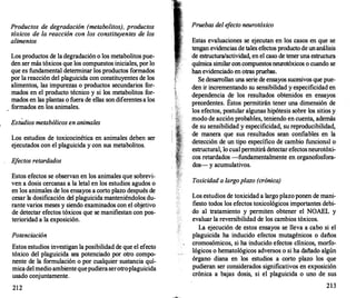 Productos de degradación (metabolitos), productos
tóxicos de la reacción con los constituyentes de los
alimentos
Los productos de la degradación o los metabolitos pue­
den ser más tóxicos que los compuestos iniciales, por lo
que es fundamental determinar los productos formados
por la reacción del plaguicida con constituyentes de los
alimentos, las impurezas o productos secundarios f
or­
mados en el producto técnico y si los metabolitos f
or­
mados en las plantas o fuera de ellas son diferentes a los
formados en los animales.
Estudios metabólicos en animales
Los estudios de toxicocinética en animales deben ser
ejecutados con el plaguicida y con sus metabolitos.
E
fectos retardados
Estos efectos se observan en los animales que sobrevi­
ven a dosis cercanas a la letal en los estudios agudos o
en los animales de los ensayos a corto plazo después de
cesar la dosificación del plaguicida manteniéndolos du­
rante varios meses y siendo examinados con el objetivo
de detectar efectos tóxicos que se manifiestan con pos­
terioridad a la exposición.
Potenciación
Estos estudios investigan la posibilidad de que el efecto
tóxico del plaguicida sea potenciado por otro compo­
nente de la formulación o por cualquier sustancia quí­
mica del medio ambiente quepudiera serotroplaguicida
usado conjuntamente.
212
Pruebas del e
fecto neurotóxico
Estas evaluaciones se ejecutan en los casos en que se
tengan evidencias de tales efectos producto de unanálisis
de estructura/actividad, en el caso de tener una estructura
química similar con compuestos neurotóxicos o cuando se
han evidenciado en otras pruebas.
Se desarro
llan una serie de ensayos sucesivos que pue­
den ir incrementando su sensibilidad y especificidad en
dependencia de los resultados obtenidos en ensayos
precedentes. Éstos permitirán tener una dimensión de
los efectos, postular algunas hipótesis sobre los sitios y
modo de acción probables, teniendo en cuenta, además
de su sensibilidad y especificidad, su reproducibilidad,
de manera que sus resultados sean confiables. en la
detección de un tipo específico de cambio funcional o
estructural, lo cual permitirá detectar efectos neurotóxi­
cos retardados -fundamentalmente en organofosfora­
dos- y acumulativos.
Toxicidad a largo plazo (crónica)
Los estudios de toxicidad a largo plazo ponen de mani­
fiesto todos los efectos toxicológicos importantes debi­
do al tratamiento y permiten obtener el NOAEL y
evaluar la reversibilidad de los cambios tóxicos.
La ejecución de estos ensayos se lleva a cabo si el
plaguicida ha inducido efectos mutagénicos o daños
cromosómicos, si ha inducido efectos clínicos, morfo­
lógicos o hematológicos adversos o si ha dañado algún
órgano diana en los estudios a corto plazo los que
pudieran ser considerados significativos en exposición
crónica a bajas dosis, si el plaguicida o uno de sus
213
 