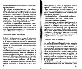 metabolitos tienen una estructura similar a la de carci­
nógenos conocidos.
Los animales han de ser observados a intervalos re­
gulares. La frecuencia de este seguimiento estáen función
de las manifestaciones de toxicidady de la toxicocinética
del plaguicida, controlándose, además de la ingesta de
agua y alimentos, el peso corporal, las variables hema­
tológicas y bioquímicas, el análisis de orina, el examen
oftalmológico y el electrocardiográfico, su comporta­
miento general, la autopsia y la histopatología.
Al finalizar los experimentos se recomienda el exa-
. men macroscópico y microscópico delbazo, timo y nódu­
los linf
áticos con el objetivo deevidenciarcualquier efecto
sobre el sistema inmunológico y, en consecuencia, la
necesidad de realizar otras pruebas.
Estudios de lafunción reproductora
El objetivo fundamental que se persigue al realizar estos
ensayos es la evidente necesidad de garantizar la salud
de las generaciones futuras producto de la exposición
continuada a bajas concentraciones de p�guicidas a las
cuales se ha venido sometiendo el hombre durante las
últimas décadas.
En general, ponen de manifiesto cambios en la ferti­
lidad o en la producción de crías anómalaspor daños en
los gametos masculinos y/o femeninos; interferencia en
las fases previas a la implantación y de implantación en
el desarrollo del embrión, efectos tóxicos en el embrión
yenel f
eto; cambiosenlafisiologíamaternaque producen
efectos secundarios sobre el embrión o en el feto; efec­
tos sobre el crecimiento y desarrollo del útero o de la
placenta; interferencia en el parto; efectos sobre el de-
214
sarrollo posnatal y la cría de la progenie; lactancia
materna; y efectos posteriores sobre la progenie.
Para la evaluación de los parámetros anteriores se
realizan tres ensayos, los cuales evidencian cada uno el
posible efecto en la reproducción en diferentes etapas
del desarrollo reproductivo:
•
Estudio de fertilidad y de la capacidad reproductiva.
•
Estudio de embriotoxicidad y teratogenicidad.
•
Estudios perinatales y posnatales.
Se debe considerar la toxicocinética del plaguicida en
el animal preñado, determinándose el nivel de exposición
del f
eto en la medí� que sea posible técnicamente. Se
evaluarán diferentes parámetros, como: cuerpos lúteos;
implantaciones; sexo y peso fetal; anomalías externas,
óseas y de los órganos internos; muertes embrionarias; y
efectostardíos sobrelaprogenieproductodelaexposición
al agente en términos de def
ectos auditivos, visuales, de
comportamiento y en su capacidad reproductora.
Pruebas del potencial cancerígeno
Las pruebas del potencial cancerígeno son requeridas
cuando: la sustancia o sus metabolitos tienen una estruc­
tura química que sugiere un carcinógeno potencial y en
loscasos enque la sustanciapertenecea ungrupo químico
cuyos miembros tienen pruebas positivas carcinogéni­
cas o se haencontradopositividad en estudios epidemio­
lógicos en algún miembro, su patrón de toxicidad o de
retención a largo plazo, incluidos sus metabolitos, su­
gieren un riesgo, los resultados de las pruebas de muta­
genicidady/o carcinogenicidad acortoplazo dan indicios
de positividad.
Dadas las características de estos ensayos es necesario
realizarlos en especies que se sepa son sensibles a uno o
215
 