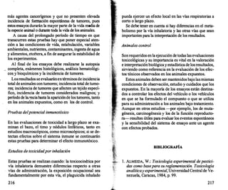más agentes cancerígenos y que no presenten elevada
incidencia de fonna
ción espontáneas de tumores, pues
estos ensayos durarán la mayor parte de la vida media de
la especie animal o durante toda la vida de los animales.
A causa del prolongado período de tiempo en que
transcurren estas pruebas hay que poner especial aten­
ción a las condiciones de vida, estabulación, variables
ambientales, nutrientes, contaminantes, ingesta de agua
y alimentos, etcétera, a fin de asegurar la estabilidad de
los experimentos.
Al final de los ensayos debe realizarse la autopsia
completa, exámenes histológicos, análisis hematológi­
cos.Y bioquímicos y la incidencia de tumores.
Losresultados se evaluaránentérminosde incidencia
total de animales con tumores; incidencia total de tumo­
res; incidencia de tumores que afecten un tejido especí­
fico, incidencia de tumores considerados malignos; y
período de la�'!Ilciahasta la apariciónde los tumores, tanto
en los animales expuestos, como en los de control.
Pruebas del potencial inmunotóxico
En las evaluaciones de toxicidad a largo plazo se exa­
minan el bazo, el timo y nódulos linfáticos, tanto en
estudios macroscópicos, como microscópicos; si se de­
tectan efectos sobre el sistema inmune se continuarán
estas pruebas para determinar el efecto inmunotóxico.
Estudios de toxicidad por inhalación
Estas pruebas se realizan cuando: la toxicocinética por
vía inhalatoria demuestre diferencias respecto a otras
vías de administración, la exposición ocupacional sea
fundamentalmente por esta vía, el plaguicida inhalado
216
pueda ejercer un efecto local en las vías respiratorias a
corto o largo plazo.
Se debe tener en cuenta si hay dif
erencias en el meta­
bolismo por la vía inhalatoria y las otras vías que sean
importantes para la interpretación de los resultados.
Animales control
Sonrequeridos en la ejecución de todas las evaluaciones
toxicológicas y su importancia es vital en la valoración
e interpretaciónbiológicay estadística de losresultados,
sirviendo como referencia en la evaluación de los efec­
tos tóxicos observados en los animales expuestos.
Estos animales deben ser mantenidos bajolasmismas
condiciones de observación, estudio y cuidados que los
expuestos. En la mayoría de los ensayos están destina­
dos a controlar los efectos del vehículo o los vehículos
en que se ha formulado el compuesto o que se utiliza
para su administración a los animales bajo tratamiento.
Aunque en otros estudios -por ejemplo, los de muta­
génesis, carcinogénesis y los de la función reproducto­
ra-resultan útiles para evaluar los eventos espontáneos
y la sensibilidad del sistema de ensayo ante un agente
con efectos probados.
BIBLIOGRAFÍA
l . ALMEIDA, W.: Toxicología experimental de pestici­
das como base para su reglamentación. Toxicología
analíticay experimental, Universidad Central de Ve­
nezuela, Caracas, 1984, p. 99.
217
 