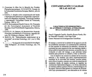 2. Concermat la Mise Sur le Manché des Produits
Phytopharmaceutiques, 91/1414//CCE, Consejo de
la Comunidad Económica Europea, Madrid, julio de
1991.
3. GARCÍA, J.: Estudio sobre contaminación del medio
e impregnación humana por plaguicidas organoc/o­
rados enlaRepúblicaArgentina. Toxicología analítica
y experimental, Universidad Central de Venezuela,
Caracas, 1984, p. 127.
4. IPCS: EnvironmentalHeaith Criterio 104. Principies
for the Toxicological Assessment o
f Pesticide
Residues, FoodWorldHealthOrganization, Génova,
1990.
5. KuRTZ, P. J., R. DESKIN yR. HARRIN
GTON: Pesticide.
Principies andMethods o
fToxicoiogy, segunda edi­
ción, Ed. Wallance y Hayeer, 1988, p. 137.
6. REPETTO, M.: "Determinación experimental de la
toxicidad", en revista Toxicology, vol. 1, no. 2, 1984,
p. 77.
7. : "Evaluacióndela toxicidadde los plagui-
cidas biológicos", en revista Toxicology, nos. 3-9,
1992.
218
1''6:,
1
CONTAMINACIÓN Y CALIDAD
DE LAS AGUAS
CARACTERIZACIÓN HIDROQUÍMICA
DE ACUÍFEROS Y CONTROL AUTOMAT�ADO
DE LA CALIDAD DE LAS AGUAS
JuanR. FagundoCastillo, EstrellaÁlvarez Vare/a, Ilia­
na Vinardell Granda/y José VegaFeliú
Centro Nacional de Investigaciones Científicas
El manejo y control de la calidad de las aguas es uno de
los problemas asociados a la contaminación ambiental,
el cual requiere la utilización de métodos y técnicas de
avanzada que sean capaces de dar una respuesta rápida y
eficaz sobre el estadode esosrecursos, suposible uso, su
evolución al cabo del tiempo, y que permitan tomar
medidas para preservar su calidad y evitar su deterioro.
Con el objetivo de conocer la calidad de los recursos
hídricos y los cambios que éstos experimentancomo
resultado de la actividad del hombre, muchos países,
entre ellos el nuestro, cuentan conredes de estaciones de
monitoreo donde, de manera continua, se registran las
condiciones hidrometeorológicas y en forma sistemática
se realizan análisis químico-físicos y bacteriológicos de
las aguas. Esta actividad generaunvolumen de informa­
ción cuyo procesamiento y uso adecuados es de valiosa
219
 