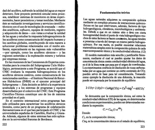 dad del acuífero, sufriendo la calidaddel aguaun mayor
deterioro. Este proyecto permitirá simular estos proce­
sos, establecer sistemas de monitoreo en áreas experi­
mentales, hacerpronósticos y tomarmedidas. Mediante
éste se realizarán investigaciones y servicios científico­
técnicos con el uso de tecnologías de avanzada -méto­
dos analíticos, so
f
tware, equipos de medición, registro
y adquisición de datos- con vistas a evaluar la calidad
de las aguas y estudiar la respuesta hidrogeoquímica de
los acuíferos como consecuencia del impacto humano y
los cambios globales, contribuyendo de esta manera a
solucionar problemas relacionados con el medio am­
oiente, especialmente en las regiones más vulnerables
-por· ejemplo, como los acuíferos cársicos- y las
regiones sometidas a la explotación minera y turística
por empresas mixtas.
En las reuniones de las Comisiones de Expertos cons­
tituidas para la creación del Subprograma Ciclo Hidro­
lógico, perteneciente a este Programa, se acordó que el
· CNIC evaluara la respuesta hidrogeoquímica en los
acuíf
eros cársicos costeros, como consecuencia de los
mencionados cambios -el InstitutoNacional de Recur­
sos Hidráulicos (INRH) es el ejecutor principal del
Subprograma-. Esta decisión se debió a la experiencia
acumulada y a los sistemas de programas y equipos
desarrollados por el colectivo del CNIC. Este Programa
Científico-Técnico constituye uno de los de máxima
prioridad en el país.
En el contexto internacional estos programas han
sido utilizados para caracterizar los acuíferos cársicos
litorales, como parte de un programa de colaboración
iberoamericana en el que han participado el CNIC y las
universidades españolas de Castellón, Huelva y Grana­
da. Además, algunos de estos sistemas han sido aplica­
dos en la universidad francesa de Bordeaux.
222
Fundamentación teórica
Las .aguas naturales. adquieren su composición química
m�dtante un comp�eJo pr?Ceso de interacciones químico­
fi.stcas en
,
la.s que t�«:�enen, además, factores de tipo
htdrog�logtcos, chmaticos, microbiológicos y ambienta­
les. Debt� a que en un mismo sitio o área con cierta
homogeneidad desde el punto de vista hidrogeológico mu­
chos de estos f
actores se hacen constantes, las aguas tienden
a ��tara través del tiempo un mismo patrón hidrogeo­
qwmtco. Por esa razón, es posible encontrar relaciones
matemáticas simples entre la composiciónquímica de cada
macrocomponente iónico y la conductividad eléctrica. (12)
El modelo matemático más sencillo yjustificable fisica­
mente, mediante el cual se pueden a
justar los datos de
concentraci?niónica contra conductividad eléctricadel agua,
es el de la.lmea recta que pasa por el origen de coordenada
s
.
Losexpenmentos cinéticos de disolución de rocas carbona­
tadas porun �guaque contiene un cierto contenido de C(h
pueden .servrr de base para tal consideración. Tomando
como eJemplo la disolución de una dolomita, la reacción
puede ser expresada por la ecuación de equilibrio:
Se demuestra que la composición iónica así como la
condl:l�tividad eléctrica (CE) de las aguas, en determinadas
c?ndtctonesexperimentales,puedenserdeterminadasme­
dtante la expresión:
Donde:
C. - e (1
-kit)
1 - eq -e
C¡, es la composición iónica;
Ceq, es la concentración iónica en el estado de equilibrio;
223
 