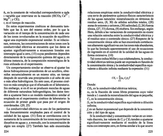 k¡, es la constante de velocidad correspondiente a cada
i variable que interviene en la reacción (HC03, Ca
2+
;
Mg
2+
; y CE);
t, es el tiempo de reacción.
En estos experimentos cinéticos se demuestra tam­
bién que las k¡ son del mismo orden, por lo que la
variación en el tiempo de la concentración de cada uno
de los iones involucrados en la ecuación de equilibrio
sigue una expresión exponencial similar. Si se relacio­
nan, entonces, las concentraciones de estos iones con la
conductividad eléctrica se encuentra que los datos se
·ajustan significativamente a ecuaciones lineales con
intercepto igual a cero, (15) cuyas pendientes dependen
directamente de la composición química del agua y, en
última instancia, de la composición mineralógica de la
roca utilizada en el experimento.
Un comportamiento similar se observa al ajustar los
datos hidroquímicos procedentes de un acuífero, obte-
. nidos secuencialmente en un mismo sitio, un tiempo
después de ocurrida una precipitación o al cabo de uno
o más años hidrológicos. En este caso, el proceso ciné­
tico es más complejo que el efectuado en el laboratorio.
Sin embargo, si en él no se producen mezclas de aguas
de diferente naturaleza hidrogeológica, los datos tien­
den a ajustarse bien a un modelo matemático similar al
empleado en el experimento cinético de laboratorio: la
ecuación de primer grado que pasa por el origen de
coordenadas. (20, 25)
La conductividad eléctrica es uno de los parámetros
más frecuentemente empleados para el control de la
calidad de las aguas. (31) Ésta se correlaciona con la
sumatoria de la concentración de los iones mayoritarios
disueltos en aguas y, a menudo, con la concentración de
algún ion simple. (27) También han sido encontradas
224
relaciones empíricas entre la conductividad eléctrica y
una serie de parámetros químico-fisicos característicos
de las aguas naturales: mineralización en términos de
residuo se�o, (8, 30) de sólidos solubles totales, (28)
���a de antones ycationes, (30) salinidad, (2,26)fuerza
tontea, (27, 33) dureza, (9) etcétera. Sin embargo, según
Hem, debido a las variaciones de composición no existe
una r�lación estrecha entre la conductividad eléctrica y
el restduo seco o contenido iónico. (27) Respecto de la
concentración iónica sólo se han encontrado correlacio­
nes altamente significativas con losionesmás abundantes,
lo que ha limitado aparentemente el uso de ecuaciones
de regresión en el control de la calidad de las aguas en
forma extensiva. (10)
Tal como indica Millery sus colaboradores, la conduc­
tividad eléctrica teórica puede ser expresadaen funciónde
lá concentración iónica y la conductividad específica equi­
valente a dilución infinita mediante la expresión: (31)
Donde:
n
f
CE1 = !:(a¡ C¡S¡)
i=l
CEt, es la conductividad eléctrica teórica;
a¡, es la fracción de iones libres presentes cuyo valor
tiende a 1 cuando la mineralización del agua es pequeña;
C¡, es la concentración iónica;
S¡, es la conductividad específica equivalente a dilución
infinita;
f, es un factor exponencial que depende de la concentra­
ción y del tipo de agua.
Si la conductividad y concentración varían en un inter­
valo discreto, los valores de C¡ y CEttienden a ajustarse
significativamente mediante el modelo de la línea
recta con intercepto cero, en forma similar a lo que ocurre
225
 