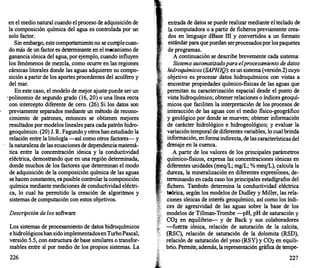 en el medio natural cuando el proceso de adquisición de
la composición química del agua es controlada por un
solo factor.
Sin embargo, este comportamiento no se cumple cuan­
do más de un factor es determinante en el mecanismo de
ganancia iónica del agua, por ejemplo, cuando influyen
los fenómenos de mezcla, como ocurr
e en las regiones
cársicas litorales donde las aguas adquieren su compo­
sición a partir de los aportes procedentes del acuífero y
del mar.
En este caso, el modelo de mejor ajuste puede ser un
· polinomio de segundo grado (16, 20) o una línea recta
con intercepto diferente de cero. (26) Si los datos son
previamente separados mediante un método de recono­
cimiento de patrones, entonces se obtienen mejores
resultados por modelos lineales para cada patrón hidro­
geoquímico. (20) J. R. Fagundo y otros han estudiado la
relación entre la litología -así como otros factores- y
la naturaleza de las ecuaciones de dependencia matemá­
tica entre la concentración iónica y la conductividad
eléctrica, demostrando que en una región determinada,
donde muchos de los factores que determinan el modo
de adquisición de la composición química de las aguas
se hacen constantes, es posible controlar la composición
química mediante mediciones de conductividad eléctri­
ca, lo cual ha permitido la creación de algoritmos y
sistemas de computación con estos objetivos.
Descripción de los software
Los sistemas de procesamiento de datos hidroquímicos
e hidrológicos han sido implementadosen TurboPascal,
versión 5.5, con estructura de base similares o transfor­
mables entre sí por medio de los propios sistemas. La
226
entrada de datos se puede realizar mediante el teclado de
la computadora o a partir de ficheros previamente crea­
dos en lenguaje dBase III y convertidos a un formato
estándar para que puedan ser procesados por los paquetes
de programas.
A continuación se describe brevemente cada sistema:
Sistema automatizado para el procesamiento de datos
hidroquímicos (SAPHIQ): es un sistema (versión 2) cuyo
objetivo es procesar datos hidroquímicos con vistas a
encontrar propiedades químico-fisicas de las aguas que
permitan su caracterización espacial desde el punto de
vista hidroquímico; obtener relaciones o índices geoquí-
micos que faciliten la interpretación de los procesos de
interacción de las aguas con el medio fisico-geográfico
y geológico por donde se mueven; obtener información
de carácter hidrológico e hidrogeológico; y evaluar la
variación temporal de diferentes variables, lo cual brinda
,, información, en forma indirecta, de las características del
, , drenaje en la cuenca.
A partir de los valores de los principales parámetros
químico-fisicos, expresa las concentraciones iónicas en
diferentes unidades (meq/L; mg/L; % meq/L), calcula la
dureza, la mineralización en diferentes expresiones, de­
terminando en cada caso los principales estadígrafos del
fichero. También determina la conductividad eléctrica
teórica, según los modelos de Dudley y Miller, las rela­
ciones iónicas de interés geoquímico, así como los índi­
ces de agresividad de las aguas sobre la base de los
modelos de Tillman-Trombe -pH, pH de saturación y
C02 en equilibrio- y de Back y sus colaboradores
-fuerza iónica, relación de saturación de la calcita,
(RSC), relación de saturación de la dolomita (RSD),
relación de saturación del yeso (RSY) y C02 en equili-
.
brio. Permite, además, la representación gráfica de tempe-
227
 