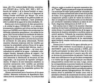 ratura, pH, COz, conductividadad eléctrica, mineraliza­
ción (TSS,ÍCi, Í m), CaCOz, RSC, RSD y RSY en
función del tiempo y de la dureza.También se repre�
sentan los valores ;.. pH y dureza en el Diagrama de
Tillman-Trombe modificado por Muxart. Las series
cronológicas que se muestran en los gráficos pueden ser
utilizadas para evaluar tendencias y hacer pronósticos
sobre la calidad de las aguas de los sitios estudiados. (6)
Sistema para el procesamiento de datos geoquímicos
y de calidad de aguas (GEOQUIM): es un sistema de
procesamiento estadístico que utilizauna base de datos
. mayorque SAPHIQ con el objetivo de correlacionarlos
diferentes indicadores geoquímicos y de calidad de las
aguas. (36) Calculalamatriz de correlación de todos los
datos, la frecuencia de distribución y los principales
estadígrafos de cadaparámetro, así como las ecuaciones
de correlación de cada pareja seleccionada. Permite
encontrar relaciones recíprocas entre las variables que
expresan las propiedades químico-fisicas de las aguas
-temperatura, pH, conductividad eléctrica, macro y
microcomponentes, gases disueltos-, así como otros
indicadores de calidad de las aguas -turbiedad, color,
oxígeno· disuelto, demanda química de oxígeno y los
componentes del ciclo de nitrógeno--. Asimismo, per­
mite determinar la distribución de frecuencia de esas
magnitudes y las ecuaciones de regresión correspon­
dientes. El objetivo de este tratamiento estadístico es
encontrar asociaciones entre variables que permitan
inferir un origen común y el efecto de los diferentes
fac;tores que determinan las propiedades químico-fisi­
cas y la calidad de las aguas.
Sistema automatizado para el monitoreo de las aguas
(SAMA): determina ecuaciones de dependencia mate­
mática entre la concentración iónica y la conductividad
228
eléctrica, se�unmodelo de regresión matemática des­
de 1ro hasta5 gradoquepasaporelorigendecoordenadas.
Las ecuaciones de mejor ajustepueden ser calculadas por
tante
.
o o en forma automatizada sobre labase de laprueba
de Ftsher. En la segunda parte del sistema se calcula la
composición química a partir de valores de conductivi­
dad y se comparan losresultadosreales con losobtenidos
por correlación matemática mediante un índice de simi­
litud y diagramas hidroquímicos de Stiff. (3, 4)
Este sistema tiene el objetivo de encontrar relaciones
empíricas de tipolineal o polinómicas entre las concentra­
ciones iónicas y la conductividad eléctrica de las aguas en
estaciones de muestreo sistemático o acuíferos sujetos al
control sanitario. Utilizando las ecuaciones determina­
das por este sistema, es posible controlar la composi­
ción química y la mineralización de las mencionadas
,.. aguas mediante simples mediciones de conductividad
eléctrica. (3, 4)
Sistema para el control de las aguas a
fectadas por la
'
Intrusión salina mediante reconocimiento de patrones
(BATOMET): opera en forma parecida a SAMA, pero
clasifica previamente los datos sobre la base de la rela­
ción iónica seleccionada por el usuario; para ello utili­
za técnicas de reconocimiento de patrones. Puede crear
hasta once subficheros en los que los datos corresponden
a un mismo tipo de agua caracterizada por una relación
estequeométrica similar entre sus iones. Luego, calcula
las correspondientes ecuaciones lineales de correlación.
Para el control de la calidad se requiere la programación
delosintervalosde conductividadenquecadapozoaprecia
los diferentes patrones hidrogeoquímicos. Por último, el
sistema ofrece la posibilidad de estudiar como varía la
salinidad en términos de concentración de cloruro, total de
sólidos solubles y conductividad eléctrica en relación con
229
 