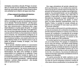 informada, conocedora y educada. El hogar, la comuni­
dad y la escuela son tres instituciones, potencialmente
atractivas, que pueden ayudar a la tan necesaria educa­
ción ambiental con el objetivo de lograr estos fines.
¿Cómo comenzó el problema del deterioro
del medio ambiente?
Algunos autores expresan que el período industrial mo­
derno o tecnológico en que nos encontramos comenzó
con la llamada "Revolución Idustrial". (4) Esa transi­
ción industrial se inició en Europa y América del Norte
hace unos cientocincuenta o doscientos años y sigue
desarrollándose en muchas partes del globo. Y, aunque
este período comenzó hace sólo siete u ocho generacio­
nes, sus acciones desproporcionadas han tenido reper­
cusiones sobre la Tierray su funcionamiento enrelación
con su duración. Sus características ecológicas no se
asemejan a las de ninguno de los períodos precedentes
de la existencia humana, como puede advertirse con
extraordinaria nitidez en la situación actual en que se
hallan la población humana, la energía y los ciclos
biogeoquímicos.
En el período industrial moderno el conocimiento
enormemente acrecentado de las necesidades nutricio­
nales de nuestra especie y las nuevas concepciones de
la salubridad y de la medicina, incluida la revolución
farmacológica, han dado como resultado un cambio
extraordinario en la dinámica de la población. Como
consecuencia, la población humana se duplica en la
actualidadcada treintay cinco o cuarentaaños,mientras
que en los dos períodos precedentes -periodo agrícola
temprano y período urbano primitivo- ello sucedía
cada mil quinientos años.
16
Otro rasgo sobresaliente del período industrial mo­
derno que determina, a su vez, muchas otras caracterís­
ticas suyas ha sido la creación masiva de máquinas y de
procesos de fabricación que emplean una energía extra­
somática. Sus principales fuentes son los combustibles
fósiles, en primer lugar, el carbón y hoy, sobre todo, el
petróleo y el gas natural. En algunos lugares la energía
hidroeléctrica desempeña un papel considerable y la
energía nuclear está pasando con rapidez al primer
plano. En países altamente industrializados, como los
Estados Unidos, la cantidad de energía utilizada per
cápita es en la actualidad 30 veces mayor que antes de
la transición industrial.
De este modo, a diferencia de los períodos anteriores,
el ritmo de incremento de la utilización de energía en el
período industrial moderno no va parejo con el ritmo de
aumento de la población y la proporción de la energía
extrasomática empleada por la sociedad aumenta conti­
nuamente. En términos generales, tal aumento es dos
veces más rápido que el de la población.
Enmuchasregioneslos ciclosnaturales biogeoquími­
cos ya no están intactos. Por ejemplo, la manipulación
de los ciclos del carbono y del fósforo puede plantear
graves problemas en el futuro. En el caso del ciclo del
nitrógeno, grandes cantidades de desechosnitrogenados
producidos por las comunidades humanas que en los
períodos precedentes volvían al suelo se pierden ahora
en los ríos y los océanos y los procesos de elaboración
industrial descargan importantes cantidades de óxido de
nitrógeno en la atmósfera.
Un cambio primordial de índole cualitativa en este
período ha sido la producción, frecuentemente masiva,
de miles de nuevos compuestos químicos; muchos de
ellos tienen efectos considerables en los sistemas bióti-
17
 
