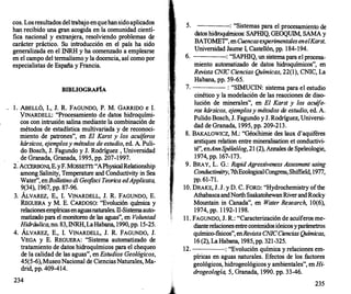 cos. Losresultados del trabajo enquehan sido aplicados
han recibido una gran .acogida en la comunidad cientí­
fica nacional y extranjera, resolviendo problemas de
carácter práctico. Su introducción en el país ha sido
generalizada en el INRH y ha comenzado a emplearse
en el campo del termalismo y la docencia, así como por
especialistas de España y Francia.
BffiLIOGRAFÍA
l . ABELLÓ, l., J. R. FAGUNDO, P. M. GARRIDO e l.
YINARDELL: "Procesamiento de datos hidroquími­
cos con intrusión salina mediante la combinación de
métodos de estadística multivariada y de reconoci­
miento de patrones", en El Karst y los acuíferos
kársicos, e
jem
plosy métodos de estudio, ed. A. Puli­
do Bosch, J. Fagundo y J. Rodríguez , Universidad
_ de Granada, Granada, 1 995, pp. 207-1997.
2. ACCERBONI, E.yF. MOSSEITI: "APhysicalRelationship
among Salinity, Temperature and Conductivity in Sea
Water", enBolletino di Geo
fisci Teorica edApplicata,
9(34), 1967, pp. 87-96.
3. ÁLVAREZ, E., l. VINARDELL, J. R. FAGUNDO, E.
REGUERA y M. E. CARDOSO: "Evolución química y
relacionesempíricasenaguasnaturales. n-Sistemaauto­
matizado para el monitoreo de las aguas", en Voluntad
Hidráulica,no. 83, INRH, LaHabana, 1990, pp. 15-25.
4. ÁLVAREZ, E., l. VINARDELL, J. R. FAGUNDO, J.
VEGA y E. REGUERA: "Sistema automatizado de
tratamiento de datos hidroquímicos para el chequeo
de la calidad de las aguas", en Estudios Geológicos,
45(5-6), Museo Nacional de Ciencias Naturales, Ma­
drid, pp. 409-414.
234
5. : "Sistemas para el procesamiento de
datos hidroquímicos: SAPIDQ, GEOQUIM, SAMA y
BATOMET', en Cuencasexperimentales enelKarst,
Universidad Jaume 1, Castellón, pp. 184-194.
6. : "SAPIDQ, un sistema para el procesa-
miento automatizado de datos hidroquímicos", en
Revista CNIC Ciencias Químicas, 22(1), CNIC, La
Habana, pp. 59-65.
7. : "SIMUCIN: sistema para el estudio
cinético y la modelación de las reacciones de diso­
lución de minerales", en El Karst y los acuífe­
ros kársicos, e
jemplosy métodos de estudio, ed. A.
Pulido Bosch, J. Fagundo y J. Rodríguez, Universi­
dad de Granada, 1 995, pp. 209-213.
8. BAKALOWICZ, M.: "Géoéhimie des laux d'aquif
éres
arstiques relation entre mineralisation et conductivi­
té", enAnnS
péleólog, 21 (2), Annales de Speleologie,
1974, pp. 167-173.
9. BRAY, L. G.: Rapid Agressiveness Assesment using
Conductimitry,7thEcologicalCongress
, Shiffield, 1977,
pp. 61-71.
10. DRAKE, J. J. y D. C. FORO: "Hydrochemistry ofthe
AthabascaandNorth Ssakatohewan River andRocky
Mountain in Canada", en Water Research, 10(6),
1974, pp. 1 192-1 198.
/
1 1 . FAGUNDO, J. R.: "Caracterización de acuíferos me­
dianterelacionesentre contenidosiónicosyparámetros
químico-físicos", enRevista CNICCiencias Químicas,
16 (2), La Habana, 1985, pp. 321-325.
12. : "Evolución química y relaciones em-
píricas en aguas naturales. Ef
ectos de los factores
geológicos, hidrogeológicos y ambientales", en Hi­
drogeología, 5, Granada, 1990. pp. 33-46.
235
 