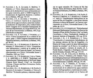 13. FAGUNDO, J. R., E. ÁLVAREZ, G. BENÍTEZ, V.
FERRERA y J. VEGA: Simulación química y mate­
mática de la disolución de rocas carbonatadas por
las aguas naturales, parte I, XXIII Congreso In­
teramericano de Ingeniería Sanitaria y Ambien­
tal, La Habana, 1 992, pp. 1 52-157.
14. FAGUNDO, J. R., E. ÁLVAREZ, l. VINARDELL, J.
VEGA y J. CASTILLO: Control de la composición
química delasaguas deabastoy minerales median­
te mediciones de temperatura, pHy conductividad,
XXIX Congreso de la Sociedad Internacional de
Técnicas Hidrotermales, ed. Grupo SOFTCAL, Pa­
Jacio de las Convenciones, La Habana, 1993, 6 pp.
(distribuido en disquete).
15. FAGUNDO, J. R., E. ÁLVAREZ, l. VINARDELL y J.
VEGA: Control automatizado de la calidad de las
aguas, parte I, XXIII Congreso Interamericano de
Ingeniería Sanitaria y Ambiental, La Habana, 1992,
pp. 98-103.
16. FAGUNDO, J. R., J. E. RODRÍGUEZ, G. BENÍTEZ, W.
MORERA, C. FERNÁNDEZ y J. VEGA: "Caracteriza­
ción hidroquímica y control de la calidad de las
aguas de carso de la Cuenca de Zapata", en Cuencas
experimentales en el Karst, Universidad Jaume I,
Castellón, 1993, pp. 73-81 .
17. FAGUNDO, J. R., J. E. RODRÍGUEZ, J. DE LA TORRE,
J. A. ARECffiiA y P. FORTI: "Hydrologic and
Hydrochemical Characterization ofthe Punta Alegre
Gypsum Karst Massif, Cuba", en Newsletter
Geology, C/imate and Karst Formation, Guilin,
1 994, pp. 95-106.
18. FAGUNDO, J. R., J. E. RODRÍGUEZ, J. M. PAJÓN, E.
236
FRANCO, E. ÁLVAREZ, l. VINARDELL, J. VEGA y G.
BENÍTEZ: "Evolución química y relaciones empíri-
cas en aguas naturales. ill
- Cuenca de Río San
Marcos, Sierra del Rosario, Pinar del Río, Cuba",
en VoluntadHidráulica, 85, INRH, LaHabana, 1991,
pp. 8-18.
19. FAGUNDO, J. R., J. E. RODRÍGUEZ, J. M. PAJÓN, E.
FRANco, G. BENÍTEZ, A. C. RODRÍGUEZ, J. GUERóN
e l. ABELLÓ: "Caracterización hidroquímica de las
aguas del Pan de Gua
jaibón y otras áreas cársicas
cercanas a la Sierra del Rosario", en Cuencas expe­
rimentales en el Karst, Universidad Jaume I, Cas­
tellón, pp. 43-53.
20. FAGUNDO, J. R. yJ.E. RODRÍGUEZ: "Hydrochemical
Patternand Mathematical Correlations in Karst at the
Example ofPinar del Río Province, Cuba", en Studia
Carsológica, 4, Bmo, Czechoslovak Academy of
Sciences, Institute ofGeography, 1991, pp. 29-34.
2 1 . FAGUNDO, J. R., J. E. RODRÍGUEZ y J. VEGA:
"Contribución al conocimiento hidrodinámico de
los sistemas cársicos del Pan de Gua
jaibón y la
Meseta del Guaso a partir de datos hidroquímicos
durante las crecidas", en El Karst y los acuíferos
kársicos, e
jemplos y métodos de estudio, ed. A.
Pulido Bosch, J. Fagundo y J. Rodríguez, Universi­
dad de Granada, Granada, 1995, pp. 1 19-135.
22. FAGUNDO, J. R., M. AVELLANO, G. BENÍTEZ, A.
SURÍ, C. AVILÉ, V. FERRERA y M. TORRES: "Cam­
bioshidrogeoquímicospor sobreexplotaciónde acuí­
f
eros cársicos",en Cuencas experimentalesen elKarst,
Universidad Jaume I, Castellón, 1993, pp. 141-148.
23. FAGUNDO, J. R., V. FERRERA, E. ÁLVAREZ, l.
VINARDELL, A. TORRES y J. ÁLVAREZ: Control
automatizado de la calidad de las aguas mediante
patroneshidrogeoquímicoy mediciotJes deconduc­
tividad eléctrica en el e
jemplo de la Cuenca del
237
 