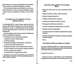 galvanotecnia, cerveceras, despulpadoras de café, fábri­
cas de conservas, residuales domésticos, etcétera.
En el presente trabajo se hará énfasis en una tecno­
logía destinada al reuso de las aguas albañales negras
y grises que son usualmente vertidas en zonas urba­
nas.
Tecnología para el tratamiento y reuso de
albañales (REAL)
· La tecnología REAL ocupa un lugar especial entre los
sistemas destinados al tratamiento y reuso de albañales
domésticos, ya que su implementación brinda ventajas
de gran importancia para el control de las condiciones
ambientales.
Esta tecnología consta de tres procesos fundamenta­
les para tratamientos complejos:
l . Tratamiento fisico (tratamiento primario).
a) cámara de rejas y desarrenador;
b) trampa de grasa.
2. Tratamiento biológico (tratamiento. secundario).
a) reactor anaerobio de lecho fijo.*
3. Tratamiento químico-fisico (tratamiento terciario).
a) filtro apresión conarenasílice ycarbónactivado;*
b) filtro a presión con zeolita;*
e) desinfección con hipoclorito de sodio.
* Elementos constituyentes del sistema REAL para tratamientos
simples donde no se requiere de una alta calidad del agua para su
uso, por ejemplo, irrigación.
242
Aplicaciones más notables de la tecnología
REAL
•
Riego de cultivos que no sean consumidos directa­
mente.
•
Riego dejardines y áreas verdes en general.
•
Riego de campos deportivos.
•
Fregado de automóviles y equipos.
Limpieza de exteriores (calles y aceras).
•
Descarga de instalaciones sanitarias.
•
Creación de lagunas artificiales para el turismo.
•
Recarga de pozos subterráneos.
•
Vertimientodirectoen fuentesreceptoras (ríos, lagos,
etcétera).
Limpiezadeestablosenvaquerías,cochiqueras,granjas
avícolas, etcétera.
•
Otros.
Descripción del flujo tecnológico de la planta
Las aguas albañales pueden ser conducidas por grave­
dad hacia la planta de tratamiento donde serán sometida
a diferentes procesos de purificación.
Tratamiento primario
Cámara de re
jas y desarrenador: son los elementos
encargados de la eliminación de los sólidos groserosy de
243
 