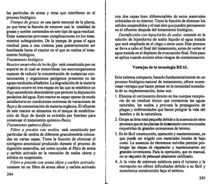 las partículas de arena y otras que interfieren en el
proceso biológico.
Trampa de grasa: es una parte esencial de la planta,
ya que tiene la función de remover casi la totalidad de
grasas y aceites contenidos en este tipo de aguaresidual.
Estas sustancias provocan complicaciones en los trata­
mientos subsiguientes. De la trampa de grasa el agua
residual pasa a una cisterna para posteriormente ser
bombeada hacia el reactor en el que se realiza el trata­
miento biológico.
Tratamiento biológico
Reactoranaerobiodelechofi
jo: está constituido por un
· soporte en el cual se inmovilizan los microorganismos
capaces de reducir la concentración de sustancias con­
taminantes y organismos patógenos presentes en las
aguasresiduales albañales. Ladegradaciónde la materia
orgánica ocurr
e en tres etapas en las que se establece un
flujo ascendente-descendente quepermite ladepuración
paulatina del agua. Estereactores capaz operardemodo
satisfactorio en condiciones extremas de variaciones de
flujo y de concentración de materiaorgánica. El efluente
de este reactor se almacena en el tanque de estabiliza­
ción de flujo de donde es extraído por bombeo para
comenzar el tratamiento químico-fisico.
Tratamiento químico-f
zsico
Filtro a presión con zeolita: está constituido por
partículas de zeolita de dif
erente granulometría coloca­
das en varias capas. Tiene la función de eliminar el
nitrógeno amoniacal producido durante el proceso de
digestión anaerobia, así como ayudar al filtro de arena
y carbón activado en la remoción de malos olores y
sólidos en suspensión.
Filtro a presión con arena sílicey carbón activado:
consiste en un filtro de arena sílice y carbón activado
244
t
l
con dos capas bien dif
erenciables de estos materiales
colocadas en su interior. Tiene la función de eliminar los
sólidos suspendidos y el mal olorquepuedenpermanecer
en el efluente después del tratamiento biológico.
Desinf
ección con hipoclorito de sodio: consiste en la
adición de hipoclorito de sodio líquido al agua tratada
que será empleada en el riego u otros usos. Este proceso
se lleva a cabo al final del tratamiento, antes de verter el
.agua tratada en el depósito de evacuación final. Estepaso
se aplica cuando existen altos riesgos de contaminación.
Ventajas de la tecnologfa REAL
Este sistema compacto, basado fundamentalmente en un
proceso biológico-natural de tratamiento, ofrece nume­
rosas ventajas que hacen pensar en la necesidad inmedia­
ta de su implementación, éstas son:
l . Elimina el vertimiento directo en los cuerpos recepto­
res de un residual tóxico que contamina las aguas
naturales, los suelos y provoca la propagación de
plagas y enf
ermedades que hacen peligrar la vida del
hombre y de la naturaleza.
2. Ocupaunáreatotalpequeñadebido a laausenciadeotros
procesos queenlasplantasdetratamientoconvencionales
requerirían de grandes extensiones de terren
o.
3. Es de f
ácil construcción, operación y mantenimiento, ya
que puede ser erigido con materiales locales de ba
jo
costo. La ausencia de elementos móviles permite pro­
longar las etapas de reparación y mantenimiento sin
grandes inversiones. Para la operación, que es manual,
no se requiere de personal altamente calificado.
4. A la vista de intereses estéticos para el turismo y la
recreación no ofrece dificultades debido a su fácil y
económica construcción bajo el terreno.
245
 
