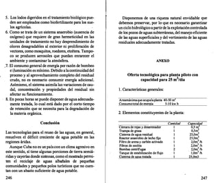 5. Los lodos digeridos en el tratamiento biológico pue­
den ser empleados como biof
ertilizante para los sue­
los agrícolas.
6. Como se trata de un sistema anaerobio (ausencia de
oxigeno) que requiere de gran hermeticidad en las
unidades de tratamiento no hay desprendimiento de
olores desagradables al exterior ni proliferación de
vectores, como mosquitos, roedores, etcétera. Tampo­
co se producen aerosoles que puedan enrarecer el
ambiente y contaminar la atmósfera.
.7. El consumo general de energía por razón de bombeo
e iJuminación es mínimo. Debido a lacontinuidaddel
proceso y al aprovechamiento completo del residual
crudo, no es necesario consumir energía adicional.
Asimismo, el sistema asimila las variaciones de cau­
dal, concentración y propiedades del residual sin
afectar su funcionamiento.
8. En pocas horas se puede disponer de agua adecuada­
mente tratada, lo cual está dado por el corto tiempo
de retención que se necesita para la degradación de
la materia orgánica.
Conclusión
Las tecnologías para el reuso de las aguas, en general,
resuelven el déficit creciente de agua potable en las
regiones áridas.
Aunque Cuba no es un paíscon un clima agresivo en
este sentido, sí tiene algunas porciones de tierra semiá­
ridas y cayerías donde sistemas, como el mostrado permi­
ten el recicla
je de · aguas albañales de pequeñas
comunidades y pequeños polos turísticos que no cuen­
tan con un abasto suficiente de agua potable.
246
Disponemos de una riqueza natural envidiable que
debemos preservar, por lo·que es necesario garantizar
un ciclohidrológico apartirde la explotacióncontrolada
de los pozos de aguas subterráneas, del manejo eficiente
de las aguas superficiales y del vertimiento de las aguas
residuales adecuadamente tratadas.
ANEXO
Oferta tecnológica para planta piloto con
capacidad para 25 m
3
/día
l . Características generales:
Areamáximaqueocupalaplanta 40-50 m
Consumototal de energía 5-1O kw h
2. Elementos constituyentes de la planta:
Cámara de rejas y desarr
enador
Trampa de grasa
Cisterna de agua residual
Reactor anaerobio de lecho fijo
Filtro de arena y carbón activado
Filtros de zeolita
Bombas centrífugas
Tanque de estabilización de flujo
Cisterna de agua tratada
Cantidad
1
1
1
1
1
1
2
1
1
Capacidad
0 5 m2
o:5m3
25,0m3
25,0m3
2,0m3 /h
2,0m3
/h
2,0m3 /h
1,0m3 /h
25,0m3
247
 