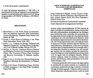 5. Costo del proyecto y amortización:
El costo del proyecto ascendería a 5 000 USD y la
amortización de la obra se lograría en un año ap!oxima­
damente, lo cual está dado po!el ahorro de 25 m diario�
deaguapotable (1,95 USD/m en México, 1, 00 USD/m
en Cuba).
BffiLIOGRAFÍA
l . BONASTRE N. y J. M. PARIS: Survey o
fLaboratory,
Pilot and Industrial Anaerobic Filler Instal/ations,
ProcessBiochemestry, Pergamon Press, Nueva York,
f
ebrero de 1989.
2. CROOK, J.: WaterReuse in Calif
ornia, J. Am. Water
Work Association, Nueva York, 1987.
· 3. KING, J. L.: "Criteria for Sewage Treatment and
Disposal inTouristCity", en WaterScience Technology,
vol. 21, no. 2, Elsevier, Londres, 1989, pp. 225-259.
4. MICHEL, A. PICARD: Combined Physico-Chemical
andBiological Processesfor Treatment o
fDomestic
Wastes. New Processes o
f Waste Water Treatment
and Recovery Proccedings, G. Matlock, Londres,
1987.
5. PERRY, R. H. y C. H. CHILTON: ChemicalEngenering
Handbook, Ediciones Revolucionarias, La Habana,
1979.
6. WORK, S. M.: Denver:PotableReusePro
ject:Path Way
toPublicAcceptance, J. Am. Water Work Assoc
iation,
Nueva York, 1986.
250
APLICACIONES DE LAS MICROALGAS
EN LA SOLUCIÓN DE PROBLEMAS
AMBIENTALES
Jorge Cumberbatch Miguen, Lissette Travieso Córdo­
ba, Francisco Benítez Echegoyen, Raúl Dupeyrón Mo­
rales, Aymara Zamora Reyes, Elsa Pérez Despaigney
Eduardo RivasAcea
División de Estudios de Contaminación Ambiental
Centro Nacional de Investigaciones Científicas
Aunque existen aproximadamente 20 000 especies de
algas, incluidas las cyanobacterias, apenas cien de ellas
han sido suficientemente estudiadas por los ficólogos
para calificarlas como conocidas. Es reconocido que
las algas tienen f
ormas variadas devida, desde las formas
unicelulares de unos micrómetros de diámetro, hasta
las frondosas algasmarinas de varios metros de altura.
(10, 1 9) Varias especies han sido cultivadas de mane­
ra masiva en diversos sistemas: lagunas abiertas, en­
vases plásticos y fotorreactores. Como son el principal
conducto para la transformación de la energía solar y
las sustancias disueltas en materia viva, las microal­
gas cuentan con una amplia variedad de especializa­
cionesfisiológicasy rutas metabólicas que les permiten
vivir en aguas ricas en nitrógeno disuelto, fósforo,
materia orgánica, trazas de metales e incluso com­
puestos xenobióticos, todos presentables en los dife-
rentes drenajes. (16)
·
El proceso global del cultivomasivo de algas implica
la introducción de medio nutriente en el ambiente de
crecimiento, producción del alga y cosecha o remoción
del alga del medio agotado. Todos los cultivos masivos
deben desarr
ollar métodos para llevar a cabo de modo
251
 
