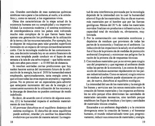 cos. Grandes cantidades de esas sustancias químicas
sintéticas van a parar a los océanos, al suelo, a la atmós­
fera y, como es natural, a los organismos vivos.
Otras dos características de la etapa actual de la
existencia humana son su complejidad y su imprevisi­
bilidad. La economía moderna y el sistema económico
de interdependencia entre los países está volviendo
mucho más complejos de lo que fueron hasta hace
apenas una generación los problemas de la utilización
de la tierra y de losrecursosnaturales. Por ejemplo, hoy
se dispone de máquinas para talar grandes superficies
forestales en un espacio de tiempo extraordinariamente
cotto. Con la tecnología moderna de las comunicacio­
nes, una decisión tomada hoy en un centro financiero de
una zona templada puede conducir en el lapso de una
semana a la talade una selva tropical-que había necesi­
tado cien años para crecer- a 10 000 km de distancia.
Si resultan acertadas ciertas predicciones que hoy
suelen hacerse acerca del incremento futuro de la utili­
zación de la energía, hacia el 2050 la humanidad estará
empleando, aproximadamente, tanta energía como la
queutilizantodas las otras especies animalesyvegetales
juntas. No es preciso ser un especialista para advertir
que semejante incremento del uso de la energía y el
consecuente aumento de la utilización de los recursos y
la descarga de desechos no pueden continuar de modo
indefinido.
Es decir, de acuerdo con el criterio de algunos auto­
res, (21) la humanidad impacta el ambiente material­
mente de tres formas:
l . Al provocar disturbios en el equilibrio dinámico del
sistema ecológico. El disturbio de estos equilibrios
puede acelerar, retardar y/o cambiar los desarrollos
evolutivos que ocurren de manera natural. La magni-
18
tud de esta interferencia provocada por la tecnología
depende de la intensidad con la cual la humanidad
altereel flujo de losmateriales. Hoy en día se mueven
más materiales por el hombre que por las fuerzas
geológicas. Menos del 20 % de todos los materiales
movidos finalizan en productos o infraestructura. La
capacidad total de reciclado es, obviamente, muy
limitada.
2. Por la contaminación con materiales ecotóxicos y
depósitos de residuos que provienen de todas las
partes de la economía y finalizan en el ambiente. La
reducciónde los impactosenlasaludy enel ambiente
fue el foco de laprimera ola de medidas deprotección
ambiental (limpieza) y minimizar sus peligros fue la
razón de la primera ola de respuestas técnicas.
3. Conresiduos materiales que ya no sirven paraningún
uso del propietario y que regresan al ambiente desde
todas las partes de la economía. Los costos de dispo­
sición de residuos aumentan rápidamente en los paí­
ses industrializados. Como es natural,ningúnretomo
de residuos al ambiente puede alcanzarse sin provo­
car, de nuevo, disturbios al equilibrio ecológico.
La intensidad del uso de los materiales y la energía de
los bienes y servicios son los nexos esenciales entre la
creación de bienes materiales y los impactos ambienta­
les no sólo porque ellos determinan las cantidades de
materiales naturales necesarios, sino también porque
establecen los flujos de residuos y los tipos y cantidades
de materiales tóxicos creados.
Encarados a un ambiente degradado y a la creciente
divergencia entre la creación de bienes y el bienestar
humano, el mundo industrializado tiene que, progresi­
vamente, reducir susconsumos de materiales y energía.
19
 