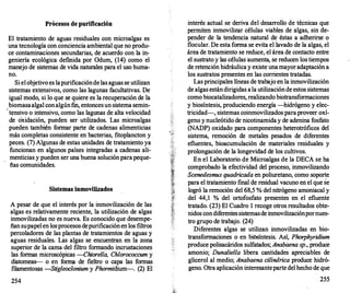 Procesos de purificación
El tratamiento de aguas residuales con microalgas es
una tecnología con conciencia ambiental que no produ­
ce contaminaciones secundarias, de acuerdo con la in­
geniería ecológica def
mida por Odum, (14) como el
manejo de sistemas de vida naturales para el uso huma­
no.
Si el objetivo es lapurificacióndelas aguas se utilizan
sistemas extensivos, como las lagunas facultativas. De
igual modo, si lo que se quiere es la recuperación de la
biomasaalgal conalgúnf
m, entoncesun sistema semin-
.
tensivo o intensivo, como las lagunas de alta velocidad
de oxidación, pueden ser utilizados. Las microalgas
pueden también formar parte de cadenas alimenticias
más completas consistente en bacterias, fitoplancton y
peces. (7) Algunas de estas unidades de tratamiento ya
funcionan en algunos países integradas a cadenas ali­
menticias y pueden ser una buena soluciónparapeque­
ñas comunidades.
Sistemas inmovilizados
A pesar de que el interés por la inmovilización de las
algas es relativamente reciente, la utilización de algas
inmovilizadas no es nueva. Es conocido que desempe­
ñan supapelen losprocesos depurificaciónen los filtros
percoladores de las plantas de tratamientos de aguas y
aguas residuales. Las algas se encuentran en la zona
superior de la cama del filtro formando incrustaciones
las formas microscópicas -Chiorel/a, Chlorococcum y
diatomeas-- o en forma de fieltro o capa las formas
filamentosas -Stigleoclonium y Phormidium-. (2) El
254
interés actual se deriva del desarrollo de técnicas que
permiten inmovilizar células viables de algas, sin de­
pender de la tendencia natural de éstas a adherirse o
flocular. De esta forma se evita el lavado de la algas, el
área de tratamiento se reduce, el área de contacto entre
el sustrato y las células aumenta, se reducen los tiempos
de retención hidráulica y existe unamayoradaptación a
los sustratos presentes en las corrientes tratadas.
Las principales líneas de trabajo en la inmovilización
de algas estándirigidas ala utilizaciónde estos sistemas
como biocatalizadores, realizando biotransformaciones
y biosíntesis, produciendo energía -hidrógeno y elec­
tricidad-, sistemas coinmovilizados paraproveer oxí­
geno ynucleótido de nicotinamida y de adenina fosfato
(NADP) oxidado para componentes heterotróficos del
sistema, remoción de metales pesados de diferentes
efluentes, bioacumulación de materiales residuales y
prolongación de la longevidad de los cultivos.
En el Laboratorio de Microalgas de la DECA se ha
comprobado la efectividad del proceso, inmovilizando
Scenedesmus quadricada en poliuretano, como soporte
para el tratamiento final de residual vacuno eri el que se
logró la remoción del 68,5 % del nitrógeno amoniacal y
del 44,1 % del ortofosfato presentes en el efluente
tratado. (23) El Cuadro 1 recoge otros resultados obte­
nidos condiferentessistemasde inmovilizaciónpornues­
tro grupo de trabajo. (24)
Diferentes algas se utilizan inmovilizadas en bio­
transformaciones o en biosíntesis. Así, Phorphyridium
produce polisacáridos sulfatados; Anabaena s
p., produce
amonio; Dunaliella libera cantidades apreciables de
glicerol al medio; Anabaena cilíndrica produce hidró­
geno. Otra aplicación interesanteparte del hecho de que
255
 