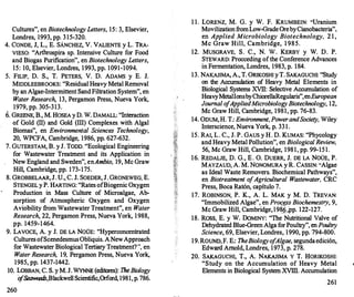 Cultures", en Biotechnology Letters, 15: 3, Elsevier,
Londres, 1993, pp. 3 15-320.
4. CONDE, J, L., E. SÁNCHEZ, V. VALIENTE y L. TRA­
VIESO: "Arthrospira sp. Intensive Culture for Food
and Biogas Purification", en Biotechnology Letters,
15: 10, Elsevier, Londres, 1993, pp. 1091-1094.
5. FILIP, D. S., T. PETERS, V. D. ADAMS y E. J.
MIDDLEEBROOKS: "Residual Heavy Metal Removal
by an Algae-Intermittent SandFiltration System", en
W
ater Research, 13, Pergamon Press, Nueva York,
1979, pp. 305-313.
6. GREENE, B., M. HOSEA y D. W. DAMALL: "Interaction
of Gold (II) and Gold (III) Complexes with Algal
Biomas", en Environmental Sciences Technology,
20, WPCFA, Cambridge, 1986, pp. 627-632.
7. GUTERSTAM, B. y J. TODD. "Ecological Engineering
for Wastewater Treatment and its Application in
New England and Sweden", enAmbio, 19, Me Graw
Hill, Cambridge, pp. 173-175.
8. GROBBELAAR, J. U., C. J. SOEDER, J. GRONEWEG, E.
STENGEL y P. HARTING: "Rates ofBiogenic Oxygen
Production in Mass Culture of Microalgae, Ab­
sorption of Atmospheric Oxygen and Oxygen
Aviobility from Wastewater Treatment", en Water
Research, 22, Pergamon Press, Nueva York, 1 988,
pp. 1459-1464.
9. LAVOCE, A. y J. DE LA NOÜE: "Hyperconcentrated
Cultures ofScenedesmusObliquis. ANewApproach
for Wastewater Biological Tertiary Treatment?", en
W
ater Research, 19, Pergamon Press, Nueva York,
1985, pp. 1437-1442.
10. LoBBAN, C. S. y M. J. WYNNE(editores): TheBiology
o
fSeawee&
,Blackwell Scientific,Orford, 1981, p. 786.
260
1 1. LORENZ, M. G. y W. F. KRUMBEIN: "Uranium
MovilizationfromLow-GradeOrebyCianobacteria",
en Applied Microbiology Biotechnology, 2 1 ,
Me Graw Hill, Cambridge, 1 985.
12. MUSGRAVE, S. C., N. W. KERBY y W. D. P.
STEWARD: Procceding ofthe Conference Advances
in Fermentation, Londres, 1983, p. 184.
13. NAKAJIMA, A., T. ÜRIKOSHI yT. SAKAGUCHI: "Study
on the Accumulation of Heavy Metal Elements in
Biological Systems XVII
: Selective Accumulation of
HeavyMetalIonsbyChiorellaRegularis",enEuro
pean
Joumal o
fAppliedMicrobiology Biotechnology, 12,
Me Graw Hill, Cambridge, 1981, pp. 76-83.
,
14. ODUM, H. T.: Environment, PowerandSociety, Wiley
Interscience, Nueva York, p. 33 1.
15. RAI, L. C., J. P. GAUS y H. D. KUMAS: "Phycology
and Heavy Metal Pollution", en Biologica/ Review,
56, Me Graw Hill, Cambridge, 1981, pp. 99-151 .
16. REDALJE, D. G., E . 0. DUERR, J. DE LA NOÜE, P.
MAYZAUD, A. M. NONOMURA y R. CASSIN: "Algae
as Ideal Waste Removers. Biochemical Pathways",
en Biotreatment o
fAgricultura/ W
astewater, CRC
Press, Boca Ratón, capítulo 7.
17. ROBINSON, P. K., A. L. MAK y M. D. TREVAN:
"Immobilized Algae", en Process Biochemestry, 9,
Me Graw Hill, Cambridge, l98
_§_,pp. 122-127.
18. Ross, E. y W. DoMINY: "The Nutritional Valve of
Dehydrated Blue-Green Alga forPoultry", en Poultry
Science, 69, Elsevier, Londres, 1990, pp. 794-800.
19.ROUND,F. E.: TheBiologyo
f
Algae, segundaedición,
Edward Amold, Londres, 1973, p. 278.
20. SAKAGUCHI, T., A. NAKAJIMA Y T. HORIKOSHI:
"Study on the Accumulation of Heavy Metal
Elements in Biological System XVIII
. Accumulation
261
 