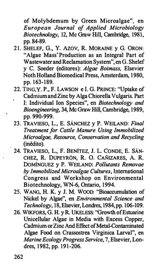 of Molybdemum by Green Microalgae", en
European Journal o
f Applied Microbiology
Biotechnology, 12, Me Graw Hill, Cambridge, 1981,
pp. 84-89.
21. SHELEF, G., Y. AzOV, R. MORAINE y G. ÜRON:
"Algae Mass·Production as an Integral Part of
WastewaterandReclamation System", en G. Shelef
y C. Soeder (editores): Algae Boimass, Elsevier
NothHollandBiomedical Press, Amsterdam, 1980,
pp. 163-189.
22. TING,Y. P., F. LAWSON e l. G. PRINCE: "Uptake of
CadmiumandZincby AlgaChiorellaVulgaris. Part
I: Individual Ion Species", en Biotechnology and
Bioengineering, 34, Me Graw Hill, Cambridge, 1989,
pp. 990-999.
23. TRAVIESO, L., E. SÁNCHEZ y P. WEILAND: Final
·
Treatment f
or Cattle Manure U
sing Immobilized
Microalgae, Resource, Conservation and Recycling
(inédito).
24. TRAVIESO, L., F. BENÍTEZ, J. L. CONDE, E. SÁN­
CHEZ, R. DUPEYRÓN, R. 0. CAÑIZARES, A. R.
DOMÍNGUEZ y P. WEILAND: Pollutants Removae
b
y ImmobilizedMicroalgae Cultures, lntemational
Congress and Workshop on Environmental
Biotechnology, WN-6, Ontario, 1994.
25. WANG, H. K. y J. M. WOOD: "Bioaccumulation of
Nickel by Algae", en Environmental Science and
Technology, 18, Elsevier, Londres, 1984,pp. 106-109.
26. WIKFORS, G. H. yR. UKELESS: "Growth ofEstuarine
Unicellular Algae in Media with Excess Copper,
CadmiumorZincAndEffectofMetal-Contaminated
Algae Food on Crassostrea Virginica Larval", en
M
arineEcologyProgress Service, 7, Elsevier, Lon­
dres, 1982, pp. 191-206.
262
 
