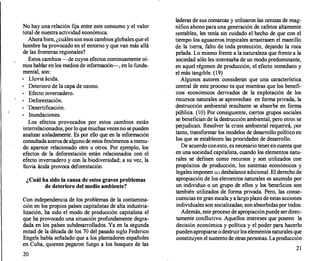 No hay una relación fija entre este consumo y el valor
total de nuestra actividad económica.
Ahorabien, ¿cuáles son esos cambios globales que el
hombre ha provocado en el entorno y que van más allá
de las fronteras regionales?
Estos cambios --de cuyos efectos continuamente oí­
mos hablar en los medios de información-, en lo funda­
mental, son:
o Lluvia ácida.
o
Deterioro de la capa de ozono.
o Efecto invernadero.
Deforestación.
o • Desertificación.
o Inundaciones.
Los efectos provocados por estos cambios están
interrelacionados,porlo que muchas vecesno sepueden
analizar aisladamente. Es por ello que en la información
consultada acercade algunode estos fenómenos a menu­
do aparece relacionado otro u otros. Por ejemplo, los
efectos de la deforestación están relacionados con el
efecto invernadero y con la biodiversidad; a su vez, la
lluvia ácida provoca deforestación.
¿Cuál ha sido la causa de estos graves problemas
de deterioro del medio ambiente?
Con independencia de los problemas de la contamina­
ción en los propios países capitalistas de alta industria­
lización, ha sido el modo de producción capitalista el
que ha provocado una situación profundamente degra­
dada en los países subdesarrollados. Ya en la segunda
mitad de la década de los 70 del pasado siglo Federico
Engels había señalado que a los plantadores españoles
en Cuba, quienes pegaron fuego a los bosques de las
20
laderas de sus comarcas y utilizaron las cenizas de mag­
nífico abono para una generación de cafetos altamente
rentables, les tenía sin cuidado el hecho de que con el
tiempo los aguaceros tropicales arrastrasen el mantillo
de la tierra, falto de toda protección, dejando la roca
pelada. Lo mismo frente a la naturaleza que frente a la
sociedad sólo les interesaba de un modo predominante,
en aquel régimen de producción, el efecto inmediato y
el más tangible. (19)
Algunos autores consideran que una característica
central de este proceso es que mientras que los benefi­
cios económicos derivados de la explotación de los
recursos naturales se aprovechan en forma privada, la
destrucción ambiental resultante se absorbe en forma
pública. (10) Por consiguiente, ciertos grupos sociales
se benefician.de la destrucción ambiental, pero otros se
perjudican. Resolver la crisis ambiental requerirá, por
tanto, transformar los modelos de desarrollo político en
los que se establecen las prioridades de desarrollo.
De acuerdo conesto, es necesario tener en cuenta que
en una sociedad capitalista, cuando los elementos natu­
rales se definen como recursos y son utilizados con
propósitos de producción, los sistemas económicos y
legales imponen un desbalance adicional. El derecho de
apropiación de los elementos naturales es asumido por
un individuo o un grupo de ellos y los beneficios son
también utilizados de forma privada. Pero, las conse­
cuencias en gran escala y a largoplazo de estas acciones
individuales son socializadas; son absorbidas por todos.
Además, este proceso de apropiaciónpuede ser direc­
tamente conflictivo. Aquellos intereses que poseen la
decisión económica y política y el poder para hacerlo
puedenapropiarse odestruirlos elementosnaturales que
constituyen el sustento de otras personas. Laproducción
21
 