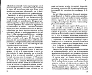 industrial descontrolada realizada por un grupo con el
propósito de producir y consumir una mayor cantidad
de bienes más sofisticados puede dejar a otro grupo
debatiéndose con el suelo contaminado o con su pérdi­
da, con el aire contaminado o con el agua envenenada.
La dinámica de la deforestación de la cuenca del Río
Amazonas es un ejemplo de estos desplazamientos de
los efectos. Las investigaciones han demostrado que la
energía liberada por la condensación del agua evapo­
transpirada por los bosques que cubren la Cuenca del
Amazonas representa una contribución importante al
equilibrio térmico de la Tierra. La deforestación de esta
región, por lo tanto, provoca una reducción de la evapo­
tr<lnspiración que resulta, en última instancia, en una
temperatura más alta en las latitudes más centrales del
globo. (15) Las investigaciones biológicas y zoológicas
también han catalogado más de 500 000 especies de
plantas y animales en la región del Amazonas. Esto
representa sólo una fracción del número total realmente
presente cuya extrapolación sugiere que existen más de
1O millones de especies, lo cual hace a esta región la de
mayor biodiversidad en la Tierra.
En esta región, sin embargo, una sola corporación
privada ha sido responsable de la quema de aproxima­
damente 140 000 ha de bosque tropical virgen en los
años recientes; la mayor destrucción que ha ocurrido
hasta la fecha en una sola propiedad. La tierra fue
limpiada para crear zonas de pasto para 46 000 cabezas
de ganado. Ahora se reconoce ampliamente que este tipo
de acciones en la Cuenca del Amazonas produce una
disminución de la hierba debido a la disminución de
fósforo en el suelo, su compactación, erosión, etcétera.
En otras palabras, un beneficio económico temporal, no
sostenible, fue apropiado de modo individual por un
22
grupo con intereses privados al costo de la destrucción
permanente, incontrovertible, de partes de un elemento
irremplazable del mecanismo de reproducción de la
Tierra.
Las actividades económicas típicamente asociadas
con el desarrollo en América Latina, como agricultura,
acuicultura, minería, actividades forestales, ganadería,
etcétera, requieren de una intrusión en los sistemas
ecológicos, lo cual provoca disturbios y efectos a largo
plazo sobre el medio ambiente.
Sin embargo, el impacto negativo de los grupos so­
ciales afectados no es uniforme. Es decir, de forma
bastante simplificada: ni todos somos beneficiados ni
sufrimos de igual modo, como resultado de la desorga­
nización del mundo natural que todos confrontamos hoy
día. El título de propiedad le confiere al propietario el
derecho a definir los elementos naturales como recursos
y "explotarlos". De este modo es como grupos especí­
ficos dentro de la sociedad han adquirido el derecho a
explotar lagos, cursos de agua, bosques, costas, suelos
y hasta el aire para su ganancia económica individual.
Este es el poder del derecho de propiedad.
La mayoría de las veces aquellos grupos responsables
de los daños ambientales son los que se encuentran en
la mejor posición económica para protegerse a sí mismo
de los efectos nocivos de sus propias acciones. El acceso
a la energía, agua y aire limpios, alimentos libres de
pesticidas y herbicidas se encarecen continuamente.
Así, la explotación de recursos para la obtención de
ganancias en forma privadá genera para algunos las
riquezas necesarias para escapar a las consecuencias
generalizadas de la misma explotación -por ejemplo,
carencias de combustibles, contaminación de aire, agua
23
 