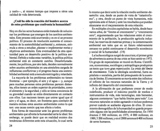 y suelo--
, al mismo tiempo que impone a otros una
calidad de vida deteriorada.
¿Cuál ha sido la reacción del hombre acerca
de estos problemas que confronta la humanidad?
Hoy en día los sereshumanos están tratando de solucio­
nar los problemas que emergen de los cambios ambien­
tales. Este proceso está ocurriendoy es en sí un proceso
político. El proceso de resolución aumenta el conoci­
miento de la sostenibilidad ambiental y, entonces, esti­
mula a otros a estudiar, planear e implementar metas y
objetivos ambientales. Esta eventualidad da otra opor­
tunídad para un desarrollo positivo de la política am­
biental. Debido a todasestas variables, la política pública
ambiental está en constante cambio. Desafortunada­
mente, los políticos, porotro lado, deciden normalmente
sobre asunto& ambientales en una atmósfera cargada de
influencias conflictivas y el progreso hacia una sosteni­
bilidad ambiental está amenudorestringidoyretardado.
La mayoría de los problemas ambientales no tienen
fronteras -por ejemplo, el aire y el agua- y, aunque
para muchas personas estos problemas parecen distan­
tes, ellos tienen un orden superior de prioridades, como
el alimento y la seguridad, y sólo se toma conciencia de
su gravedad cuando se entra directamente en contacto
con ellos. Las naciones tienen que unirse igual que el
aire y el agua, es decir, sin fronteras para combatir de
manera exitosa estos asuntos ambientales como lo que
son: una causa común qu� nos afecta a todos.
Esta forma de reaccionar ante los graves problemas
ambientales que afronta la humanidad sería la ideal. Sin
embargo, se puede decir que en realidad existen dos
tendencias diferentes ante esta situación, lo cual sería
24
lo mismo que decir ante la relación medio ambiente-de­
sarrollo: una, desde un punto de vista de "catastrofis­
mo", y otra, desde un punto de vista humanista, más
optimista ante el futuro y ante los resultadosquepuedan
alcanzarse en el mejoramiento de esta relación.
·
En múltiples círculos capitalistas se habla, desde hace
varios años, de "límites al crecimiento" y "crecimiento
cero", argumentando que las relaciones entre el creci­
miento de la población, la producción agrícola indus­
trial, lasreservas de materias primas y la contaminación
ambiental son tales que en un futuro relativamente
cercano no podrá continuarse el desarrollo económico
y social de la humanidad . (19)
Laluchaecológica surgió deunacrisis; elprimergrito
de advertencia acerca de esa crisis se hizo sentiren 1972.
Un grupo de especialistas se reunió en Roma. Científi­
cos, economistas, sociólogosy antropólogosprodujeron
un texto que tuvo gran repercusión: La crisis de/límite
de crecimiento. Toda la ideología occidental, fuera ca­
pitalista o socialista, partía del presupuesto de la ausen­
cia de límites. El crecimiento semovíaentre dos infinitos:
el infinito de los recursos naturales de la Tierra y el
infinito del desarrollo del crecimiento.
A la afirmación de que podíamos crecer de modo
indefinido, producir el máximo posible de medios e
instrumentos de vida, más tecnologías, más bienestar,
algunos contestaron "que había límites para todo". Los
recursos naturales se están agotando e incluso podemos
prever cuándo se acabarán algunos de ellos. El creci­
miento demográfico de lahumanidadno gtiardapropor­
ción alguna con las posibilidades alimentarias. En 1950
éramos 2 500 millones; en 1975, 4 000 millones; en
1989, 5 200millones; yenel 2000seremos6400millones
de seres humanos.
25
 