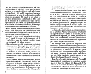 En 1972, cuando se celebró en Estocolmo la Primera
Conferencia de las Naciones Unidas sobre el Medio
Ambiente, su mensaje implícito acerca de la higiene del
medio ambiente y del equilibrio ecológico llegó a ser
innecesariamente un tema de confrontación entre los
países más avanzados del mundo y los países en
desarrollo. Este comienzo desafortunado se debió al ex­
ceso de entusiasmo de los ambientalistas, según expresan
algunos autores. (24) Fueron ellos quienes convirtieron
enun villano al "crecimiento económico", mientras que
los países en desarrollo veían en él su salvación.
·
Fue la entonces primera ministra de la India, Indira
Gandhi, quien devolvió a esa Conferencia un grado
considerable de equilibrio, al resaltar en su discurso de
apertura tres argumentos importantes:
l. Una cosa es hablar de un "promedio de crecimiento
cero" cuando el ingreso per cápita alcanza más de
5 000 dólares y otra, descabellada, cuando el ingreso
per cápita es de 100 dólares o menos.
2. El geniohumanono reside en designaral crecimiento
económico como el enemigo, sino como instrumento
de un sistema ambiental saludable. Los dos tienen
que llegar a ser complementarios, no competidores.
En efecto, sin un crecimiento rápido, ¿de dónde pue­
den salir los recursos necesarios para combatir la
contaminación y crear las tecnologías ambientales
necesarias?
3. Aunque tenemos razón en protestar contra la conta­
minación de la riqueza -más riqueza significa más
efluentes-, no debemos olvidar que para mil millo­
nes de personas en el mundo las calamidades provie­
nen de las contaminaciones de la pobreza, cuyos
tristes símbolos se encuentran en las aldeas y en los
26
barrios de tugurios urbanos de la mayoría de los
países en desarrollo.
La Conferencia de las Naciones Unidas sobre Medio
Ambiente y Desarrollo conocida también como "Cum­
bre de la Tierra", tuvo lugar en Río de Janeiro enjunio
de 1992. Al término de la Cumbre, la Conferencia
adoptó laAgenda21--elprimerplandetrabajomundial
para el desarrollo sostenible-, la Declaración de Río y
un conjunto de medidas de regulación forestal. Los
tratados multilaterales acerca de la biodiversidad y los
cambios climáticos se firmaron por ciento cincuenta y
tres países, respectivamente.
La humanidad se encuentra en un momento definito­
rio de su historia. Nos enfrentamos con la perpetuación
de disparidades entre y dentro de las naciones, un em­
peoramiento de la pobreza, del hambre, de las enferme­
dades y del analfabetismo, así como con el continuo
deterioro de los ecosistemas de los cuales dependemos
para nuestra prosperidad y felicidad.
Sin embargo, debe lograrse una integración entre
desarrollo y medio ambiente y su mayor atención traerá
consigo la satisfacción de nuestras necesidades básicas;
un mejoramiento en los niveles de vida para todos;
ecosistemas mejor protegidos y manejados; y un futuro
más seguro y próspero. Ninguna nación puede lograr
esto por sí sola; mas, juntos podemos lograrlo en una
alianza global para el desarrollo sostenible.
Estas fueronlaspalabras deapertura de la Agenda 21,
la cual se diseñó para integrar los imperativos ambien­
tales y de desarrollo del siglo XXI. La Agenda 21 fue
firmada en la reunión global más importante sobre
medio ambiente y desarrollo nunca antes realizada: la
Cumbre de la Tierra en Río de Janeiro, Brasil.
27
 