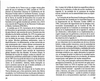 La Cumbre de la Tierra tuvo su origen veinte años
antes de que se realizase en 1992, cuando en 1972 se
efectuó en Estocolmo (Suecia) la Conferencia de las
Naciones Unidas sobre el Ambiente Humano. Aunque
este fue un cónclave pequeño comparado con laCumbre
de la Tierra, la reunión de Estocolmo fue un punto de
viraje importante, pues ayudó a poner los asÜntos am­
bientales en la agenda mundial por primera vez y llevó
a la creación del Programa de las Naciones Unidas para
el Medio Ambiente (PNUMA).
A medida que el XX Aniversario de la Conferencia
. de Estocolmo se aproximaba crecía la presión del mun­
do p¡lra discutir esos asuntos de nuevo. Durante esas dos
décadasmuchohabía cambiado. En 1972, los países que
tenían ministros de medio ambiente se podían contar
con los dedos de una mano. Ahora existen en casi todos
los países. Muchos problemas ambientales, como la
desertificación y la deforestación, se han convertido en
más presionantes aún y ahora afectan severamente las
vidas de millones de personas. Algunos -por ejemplo,
la disminución de la capa de ozono y el calentamiento
universal-, surgieron como asuntos de importancia
global durante esas dos décadas. Al mismo tiempo, la
habilidad del mundo de trabajar unidos en relación con
importantes problemas ambientales se había demostra­
do en 1987 con el acuerdo de reducir el uso de productos
químicos que contribuyeran a deprimir los niveles de
ozono en la atmósfera. Además, había emergido un
nuevo consenso acerca de que el medio ambiente y el
desarrollo necesitaban ser integrados.
Para tener una idea del alcance de la Cumbre de la
Tierra diremos que a ésta asistieron ciento dos líderes
mundiales. La Conferencia hizo muchopara delinear el
papel de la industria en alcanzar el desarrollo sosteni-
28
ble. A pesar de la falta de objetivos específicos relacio­
nados con la industria, el plan de acción resultante, la
Agenda 21, ha probado ser el comienzo de muchas
nuevas iniciativas con la sostenibilidad como su objeti­
vo inicial.
La Comisión de lasNacionesUnidasparael Desarro­
llo Sostenible fue fundada por la Asamblea General de
la Organización de las Naciones Unidas (ONU) en
1992, como parte del seguimiento de los arr
eglos insti­
tucionales recomendados por la Cumbre de Río. El
papel principal de la Comisión es monitorear los pro­
gresos en la implementación de la Agenda 21; identifi­
car obstáculos y dificultades en su implementación; y
sugerir etapas que los gobiernos y sectores de la socie­
dad civil puedan diseñarpara asegurar la realización de
los objetivos de la Agenda 21.
Las situaciones queafrontanlas diferentes sociedades
en sus relaciones con la naturaleza son de muy diversa
índole y todas pueden resumirse, como la necesidad de
formular una estrategia para el desarrollo económico
queconcuerdeconlasposibilidadesyrealidadesdelmedio
natural en el cual se desenvuelve la actividad humana;
estrategia armónica que, según demuestra la experien­
cia, es incapaz de poner en práctica la sociedad capita­
lista cuyos ideólogos lanzan a la circulación, de manera
consecuente, todo género de teorías catastróficas.
Hoy Cuba, como ejemplo, enfocaestedilemaconuna
perspectiva humanista, la cual resumió con gran preci­
sión Fidel Castro en 1974 al expresar que si bien las
necesidades materiales del ser humano pueden y deben
tener un límite racional -ajustado a sus recursos natu­
rales y técnicos, así como a la conservación elemental
de su ambiente biológico--queda en cambio el campo
ilimitado de su enriquecimiento espiritual y la calidad
29
 