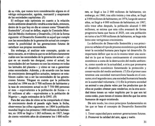 de su vida, que nunca tuvo consideración alguna en el
vértigo enloquecedor, egoísta, mercantil y enajenante
de las sociedades capitalistas. (5)
El enfoque más optimista en cuanto a la relación
medio ambiente-desarr
ollo vendría aestardado, entonces,
dentro de lo que hoy en día se conoce como "Desarr
ollo
Sostenible", el cual se defme, según la Comisión Mun­
dial del Medio Ambiente y Desarr
ollo, (14) de la forma
siguiente: el Desarrollo Sostenible es aquel que cumple
con las necesidades de la generación actual sin compro­
meter la posibilidad de las generaciones futuras de
· satisfacer sus propias necesidades.
Sin embargo, al analizar este concepto, quizás un
tanto escueto, se evidencia que no se definen claramente
cuáles son las necesidades de la generación actual-ya
que en un mundo tan desigual, como el actual, las
necesidades del ser humano no son las mismas en todas
las latitudes del planeta- y cómo se van a garantizar
estas necesidades. Además, y de acuerdo con las tasas
de crecimiento demográfico actuales, tampoco se esta­
blecen cuáles van a ser las necesidades de las genera­
ciones futuras. Téngase en cuenta que la población
mundial en 1994 era de 5 700 millones de habitantes y
la tasa de crecimiento actual es de 7 750 000 personas
al mes -equivalentes a la población de Suiza- o
93 millones al año -equivalentes a la población de
Nigeria-, según estimados de la ONU. (9)
Para dar una idea de cómo se ha comportado el ritmo
de crecimiento desde el pasado siglo hasta la fecha,
observemos las cifras siguientes: en 1804 la población
mundial llegó a los primeros 1 000 millones de habitan­
tes; en 1850 se llegó a 1 265 millones; en 1927, luego
de ciento veintitrés años de alcanzarse los 1 000 millo-
30
nes, se llegó a los 2 000 millones de habitantes; sin
embargo, en 1960, tras sólo treinta y tres años, se llegó
a 3 000millones dehabitantes; en 1974,luegodecatorce
años, se llegó a 4 000 millones de habitantes; en 1987,
sólo trece años después, la población alcanzó 5 000
millones; se estima que esta cifra avanzará de forma
progresiva hasta que hacia el 2025, con una población
en tomo a los 8 500 millones de habitantes, se haga más
lento este vertiginoso crecimiento.
La definición de Desarrollo Sostenible y sus princi­
piosno señalan eltipodeproceso económicoquedeberá
tener la sociedad humana para lograr tal desarrollo. Es
importante definir que no es lo mismo tener una socie­
dad en la que se busca continuamente el crecimiento
económico a costa de la destrucción del medio ambien­
te, como sucede en la actualidad, a otra que promueva
el desarr
ollo económico fomentando la protección y
conservación del medio ambiente. (7) En elprimercaso
tenemos una· sociedad mercantilista basada en el con­
sumo; enelsegundocaso,unasociedadhumanistabasada
en la austeridad voluntaria. (1 1) En la primera sociedad
un animal o una planta valen por los productos que de
ellos se pueden obtener para venderlos; en la otra socie­
dad éstos tienen un valor implícito por lo que son tal
como están, pues tienen el mismo derecho que los seres
humanos de seguir existiendo.
De este modo, los cinco principios fundamentales en
los que se basa el concepto de Desarrollo Sostenible
son:
l. Tener capacidad para sostener generaciones futuras.
2. Promover la calidad del aire, agua y suelo.
31
 