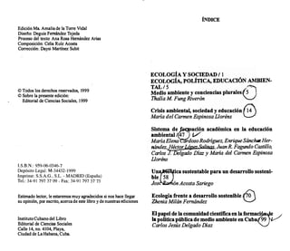 Edición Ma Amaliade la Torre Vida!
Diseño: Deguis Fernández Tejeda
Proceso del texto: Ana Rosa Hemández Arias
Composición: Celia Ruíz Acosta
Corrección: Daysi Martínez Subit
©Todos los derechos reservados, 1999
©Sobre la presente edición:
Editorial de Ciencias Sociales, 1999
I.S.B.N.: 959-06-0346-7
Depósito Legal: M-34432-1999
Imprime: S.S.A.G., S.L. -MADRID (España)
Tel.: 34-91 797 37 09- Fax: 34-91 797 37 73
Estimado lector, le estaremos muy agradecidos si nos hace llegar
su opinión, por escrito, acercade este libro y de nuestras ediciones
InstitutoCubano del Libro
Editorial de Ciencias Sociales
Calle 14, no. 4104, Playa,
Ciudad de LaHabana, Cuba
ÍNDICE
ECOLOGÍA Y SOCIEDAD/1
ECOLOGÍA, POLÍTICA, EDUCACIÓN AMBIEN­
TAL/S ,�
Medio ambiente y conciencias plurales{S !
Thalía M Fung Riverón "-/
Crisis ambiental, sociedad y educación �
M
aría del Carmen Espinosa Lloréns l.:)
Sistema de�ación académica en la educación
ambiental/47 V
MaríaElena rdosoRodríguez, EnriqueSánchezHer­
nández, HéctorLápezSaUnas, Juan R. Fagundo Castillo,
Carlos J. Delgado Díaz y M
aría del Carmen Es
pinosa
Lloréns
Un�ica sustentable para un desarrollo sosteni­
ble 58
Jos ón Acosta Sariego
Ecología frente a desarrollo sostenible ,.:]o'
Zhenia Milán Femández �
El papel de la comunidadcientificaen la formac
�
· e
la política pública de medio ambiente en Cuba 99
Carlos Jesús Delgado Díaz
 