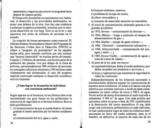 namentales y negociosparamoverel programahacia
delante de manera global.
El Desarrollo Sostenible es exactamente eso: balan­
cear el desarrollo y las prioridades ambientales, no
poner una delante de la otra. Aun hay una tendencia
a enfatizar la palabra sostenible, mientras que se men­
ciona desarrollo en voz baja. Esto es un error y una
injusticia con miles de millones de personas en el
mundo.
La creación de bienes permanece como esencial. El
informeHumanDevelopmente Report del Programa de
las Naciones Unidas para el Desarrollo (PNUD) se
refiere a "progreso sin precedentes" en los pasados
treinta años, pero también c:onfirma que aún subsiste
una "miseria inenarrable" en muchas partes del mundo.
Cuando 1,3 billones de personas, una tercera parte de la
población del planeta, vive por debajo de la línea de
pobreza, aproximadamente 800 millones de personas
no consiguensuficientes alimentos y 500 millones están
crónicamente mal alimentados, el caso del progreso
material continuado mediante el desarrollo económico
está sin respuesta.
¿Cómo lograr la formación de individuos
con conciencia ambiental?
Según aparece en la literatura, en los últimos años se ha
incrementado con gran fuerza en las poblaciones la
conciencia de seguridad en el término holístico. Esto se
debe posiblemente:
l . Al reconocimiento de que se pueda destruir de modo
gradual el medio ambiente por los hechos cotidianos
de:
a) contaminación del aire, agua y suelo;
34
b) bosques enfermos, muertos;
e) problema de la capa de ozono;
d) efecto invernadero; y
e) consumo de materiales naturales no renovables.
2. Al nivel de concientización alcanzado gracias a los
grandes accidentes:
a) 1976, Seveso --contaminación de dioxina-;
b) 1984, México -fuego y explosión en tanques de
almacenamiento de gas-;
e) 1984, Bophal -escape de gases tóxicos-;
d) 1986, Chernobil -contaminación radioactiva-;
e) 1986, Schweizerhalle --contaminación del aire,
agua y suelo-; y
f) 1989, Exxon Valdés -contaminación de aguas y
zona de costas de Alaska-.
3. Al peso de la ley cada vez mayor:
a) respons�bilidadpor daños al medio ambiente ypor
daños causados con productos o servicios; y
b) leyes y reglamentos que aumenten la seguridad en
todos las cuestiones.
Independientemente de los esfuerzos nacionales o
internacionales, debemos sopesar las consecuencias de
nuestros actos cotidianos. Al echar a la basura una pila
eléctrica que contiene mercurio u óxido de plata conta­
minamos un metro cúbico de tierra o 500 L de agua.
Verter aceite de motor directamente al suelo equivale a
contaminar 5 000 m
3
de agua. Con cada presión que
ejercemos sobre un spray a base de CFC contribuimos
a la destrucción del ozono atmosférico. . O sea, debe
surgir una conciencia ambientalista en cada individuo,
lo cual coadyuvará al logro de todos los esfuerzos inter­
nacionales en favor del medio ambiente, pues es el
hombre, en definitiva, el ejecutor de cada uno de los
35
 