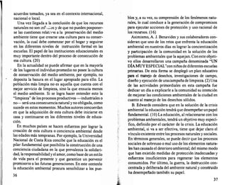 acuerdos tomados, ya sea en el contexto internacional,
nacional o local.
Una vez llegada a la conclusión de que los recursos
naturales no son inf����vs y de que no pueden posponer­
se las cuestiones relativlls a la preservación del medio
ambiente tiene que crearse una cultura para su conser­
vación, la cual debe comenzar por el hogar y seguirse
en los diferentes niveles de instrucción formal en las
escuelas. El papel de las instituciones educacionales es
muy importante dentro del proceso de consecución de
esa cultura. (20)
En la actualidad se puede afirmar que en la mayoría
de los lugares el individuo promedio no posee la cultura
de conservación del medio ambiente, por ejemplo, no
deposita la basura en el lugar apropiado para ello. La
población más limpia no es aquella que cuenta con el
mejor servicio de limpieza, sino la que ensucia menos
el medio ambiente. Si se logra hacer entender esto la
"limpieza" de losprocesosproductivos -industriales o
no--seráunaconsecuencianatural yno obligada, como
sucede en estos momentos. Muchos autores concuerdan
en que la adquisición de esta cultura debe iniciarse en
casa y continuarse en los diferentes niveles de educa­
ción.
En muchos países se hacen esfuerzos por lograr la
creación de esta cultura o conciencia ambiental desde
las edades más tempranas. Por ejemplo, la Universidad
Nacional de Costa Rica concibe que la educación es el
pilar fundamental que posibilita la construcción de una
conciencia ciudadana en la que prevalezca la solidari­
dad, laresponsabilidady elamor,comobase de un estilo
de vida para el presente y que garantice un porvenir
promisorio a las futuras generaciones. En este contexto
la educación ambiental procura sensibilizar a los pue-
36
blos y, a su vez, su comprensión de los fenómenos natu­
rales, lo cual conduce a la generación de compromisos
para ejecutar acciones de protección y uso racional de
los recursos. (16)
Asimismo, A. J. Benavides y sus colaboradores con­
sideran que uno de los retos que enfrenta la educación
ambiental en nuestros días es lograr la concientización
y participación de la comunidad en la solución de los
problemas ambientales que la aquejan. Coneste objeti­
vo ellos desarrollaron una campaña denominada "UN
DÍAMUY ESPECIAL"conniñosde diferentes escuelas
primarias. De esta forma se desplegó un plan educativo
para el manejo de desechos, investigaciones de campo,
diseño y ejecución de unacampañade limpieza. (2) Una
de las actividades primordiales en esta campaña fue
dedicar un día a explicarle a la comunidad su intención
de mejorar las condiciones ambientales de la ciudad en
cuanto al manejo de los desechos sólidos.
B. Edwards considera que en la solución de la crisis
ambiental la educación tendrá que desempeñarunpapel
fundamental. (10) La educación, al relacionarse con los
problemas ambientales, tendrá un objetivo muy especí­
fico, definido por el carácter de la crisis. La educación
ambiental, si va a ser efectiva, tiene que dejar claro el
vínculo existente entre los procesos naturales y sociales.
En términos generales, se puede decir que los procesos
sociales de sobreuso o mal uso de los elementos natura­
les han causado el deterioro ambiental; del mismo modo
que han existido medidas de protección inadecuadas y
esfuerzos insuficientes para regenerar los elementos
consumidos. Por último, la guerra, la destrucción con­
centrada y deliberada del ambiente natural y construido
ha desempeñado también su papel.
37
 