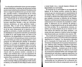Los educadoresambientalestienen que estarprepara­
dos para identificar y cuestionar las estructuras sociales
queprovocanladestrucciónambiental. Estadestruc�ión
tiene un rango de manifestaciones que son bien conoci­
das, incluidas erosión y contaminación de los suelos;
desertificación; contaminación del aire y del agua; de­
forestación; pérdida de la biodiversidad vegetal y ani­
mal; y disminución de los recursos energéticos. Estos
problemas son directamente atribuibles a una serie de
acciones específicas llevadas a cabo por individuos,
�ntereses económicos, así como gobiernos locales y
nacionales. Mas, al nivel de las relaciones sociales
determinantes, los problemas ambientales son la mayo­
ría de las veces consecuencia de la injusticia, la desi­
gualdad, la exclusión y el poder.centralizado. Es decir,
los desbalances en los procesos naturales que amenazan
la calidad de la vida humana tienen sus raíces en los
. desbalances o las desigualdades en los procesos sociales.
En la escuela el niño aprende que existen ciertas leyes
de la naturaleza que tienen que comprenderse si van a
utilizarse con efectividad para dominar la naturaleza.
También se le enseña al estudiante leyes sociales y
expectativas culturales que preparan mejor a los huma­
nos a dominar su medio ambiente, a aplicar las leyes de
la naturaleza con el propósito de hacer avanzar los
intereses humanos. En la escuela aprendemos que el
vínculo entre los procesos sociales y naturales es el
trabajo, pues mediante éste es que nos apropiamos de
los elementos naturales del mundo y los utilizamos para
nuestros fines socialmente creados.
Pero, el niño no es un receptor pasivo; la mente que
recibe el mensajerefleja lacomunidadque elniño conoce,
su familiay suvecindad. El niñorefleja el medio cultural
38
, y social donde vive, a menudo bastante diferente del
representado en el currículum.
El contenido de un currículum es una expresión del
balance de las fuerzas sociales; contiene las ideas y
creencias que son necesarias para el mantenimiento de
ese balance. Mas, un currículum ambientalista que bus­
ca revelar la relación entre desequilibrio social y ecoló­
gico tendería a provocar un disturbio de ese balance,
trayendo cuestionamientos fundamentales acerca de las
consecuencias de los derechos de propiedad no restrin­
gidos, lo destructivo de los extremos de pobreza y
riqueza; y la legitimidad ética del uso del poder público
con fines privados. No es sorprendente, entonces, en­
contrar que mucho después de que se conocen los he­
chos básicos del deterioro del medio ambiente y sus
causas aún sean escasos en América Latina los progra­
mas educacionales que consideren estos asuntos. (lO)
Una revisión de los programas de educación ambien­
tal en AméricaLatinay el Caribereveló ciertospatrones
significativos al respecto. Los documentos aportados
por la Asociación de Conservación del Caribe y los
ministerios de Educación detrecepaíses latinoamerica­
n�s-Bolivia, Chile, Colombia, CostaRica, Cuba, Ecua­
dor, Guatemala, Honduras, México, Nicaragua, Paraguay,
Uruguay y Venezuela-mostraron que en casi la totali­
dad de los países analizados los esfuerzos en el campo
de la educación ambiental habían sido realizados espo­
rádicamente por individuos o agencias específicos y no
comoparte de un currículum integrado e institucionali­
zado. (12)
Este reporte encontró también que elmayorobstáculo
confrontado por los defensores de la educación am­
biental había sido la falta de comprensión acerca de los
39
 