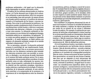 problemas ambientales y del papel que la educación
podía desempeñar en aportar soluciones a ellos.
El análisis de los sistemas educacionales en América
Latina y el Caribe demostró que el tópico de la educa­
ción ambiental es particularmente dificil de incorporar
en un curriculum, pues está asociado de manera directa
con el poder político nacional y el conflicto de intereses
respecto a la localización de los bienes y recursos na­
cionales. Para evitar la confrontación los políticos y los
educadores pueden simplemente eludir el asunto en sus
manifestaciones visibles locales y referirse a cuestiones
ambientales más abstractas y distantes, si es que llegan
a tocar estos asuntos. La educación ambiental se con­
vierte entonces enuna víctima de lanegligenciabenigna,
haciéndola inefectiva, no sistemática y sin aplicación. "Si
no existe una política general con respecto al desarrollo
sostenible y al medio ambiente, no. habrá política con
respecto a la educación ambiental, excepto en un sentido
individual e idiosincrásico". (12, 2).
Por su naturaleza, entonces, la educación ambiental
presenta la posibilidad de una transformación funda­
mental de la sociedad. Este es un proceso que provee al
individuo con los elementos necesarios para entender
las relaciones existentes entre una sociedad, su econo­
mía, su ideología y sus estructuras de poder dominante
en el contexto del medio ambiente natural. Por lo tanto,
los programas educacionalesdebenconsiderar el medio
ambiente como un todo, enfatizando los asuntos inte­
grados, de participación y aplicados de la educación en
su relación con las cuestiones complejas, interrelacio­
nadas, prácticas y cambiantes de la ecología. El objetivo
preliminar de la educación ambiental, en este sentido,
sería contribuir a la comprensión de la existencia y la
importancia de la interdependencia entre las dimensio-
40
nes económica, política, ecológica y social de la socie­
dad. El resultado f
mal de este tipo de programa educacio­
nal sería establecer nuevos patrones de comportamiento
en individuos, grupos sociales y en la sociedad, como
un todo respecto al medio ambiente natural. Estos nue­
vos patrones serían desarrollados mediante un proceso
deaprendizajequeincluiríancomprensión,conocimiento,
conducta y participación.
Para establecer un programa educacional de este al­
cance seránecesario reconocer la seriedad del deterioro
del medio ambiente y explorar los tópicos particulares
por medio de un examen de sus causas a diferentes
niveles de análisis. Por ejemplo, la aplicación por cam­
pesinos de herbicidas contaminantes a ciertas cosechas
en un áreaespecíficapuede ser directamente observado
y explicado, en primera instancia, por falta de conoci­
mientos o falta de incentivos a hacer algo en condicio­
nes diferentes. Ensegundolugar,puedeversecomouna
consecuencia de falta de alternativas prácticas.
Alnivel de gobiernos locales ynacionales, el permitir
que la contaminación con herbicidas tóxicos continúe
muestra falta de decisión política y aversión a destinar
recursos financieros a estos asuntos. Al nivel social, el
problema es el resultado de la desigualdad económica,
falta de visión y formas excluyentes de hacer lapolítica.
Para aproximarse a un asunto de esta forma el curricu­
lum tiene que ser adaptado al nivel educacional del
estudiante; tiene que seractual, flexible, enfocado local­
mente, orientado al problema y dirigido hacia la comu­
nidad. Las consideraciones específicas deben unir los
procesos ecológicos y socioeconómicos de esta forma,
en lugar de analizar sólo los compuestos químicos de un
herbicida particular y sus efectos potencialmente tóxi­
cos en las especies vegetales y animales. La educación
41
 