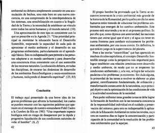 1 '
ambiental no debiera simplemente consistir en una acu­
mulación de hechos, sino más bien en una nueva con­
ciencia, en una comprensión de la interdependencia de
los sistemas, una sensibilización en cuanto a la fragili­
dad de la Tierra y la necesidad de establecer un vínculo
entre todos los seres humanos y el mundo natural. (10)
Una aproximación de este tipo es consistente con lo
que se prescribe en la Agenda 21: "Una prioridad prin­
cipal es reorientar la educación hacia el Desarrollo
Sostenible, mejorando la capacidad de cada país de
aproximar el medio ambiente y el desarr
ollo en sus
programas ambientales, particularmente en el aprendi­
zajebásico. Esto es indispensableparapermitira lasperso­
nas adaptarse a un mundo cambiante y para desarr
ollar
una conciencia ética consistente con el uso sostenible
de los recursosnaturales. Laeducacióndebiera, entodas
las disciplinas, de encarar las dinámicas de desarrollo
de los ambientes físico/biológicos y socio-económicos
y humano, incluyendo el desarr
ollo espiritual". (25, 93)
Conclusión
El trabajo aquí presentado da una breve idea de los
graves problemas que afronta la humanidad, los c�les
se pueden resumir con las siguientes palabras que apa­
recen en el mensaje denuestro comandante Fidel Castro
a la Cumbre de Río en 1992: "Una importante especie
biológica está en riesgo de desaparecer por la rápida y
progresiva liquidación de sus condiciones naturales de
vida: el hombre". (6, 2)
42
El propio hombre ha provocado que la Tierra se en­
cuentre inmersa en la crisis ambiental más grande de
la historiadelaHumanidad, porloquehoyendíalos seres
. humanos están tratando de solucionar los problemas am­
bientales que emergen de los cambios ambientales. Este
proceso está ocurriendo y es en sí un proceso político. Es
por ello que, como dijimos con anterioridad, las naciones
tienen que unirse igual que el aire y el agua sin tener en
cuenta fronteras para combatir exitosamente los proble­
mas ambientales, por una causa común. En definitiva, lo
que está enjuego es la supervivencia del planeta.
Pese a las teorías "catastróficas" que han aparecido en
muchos círculoscapitalistas, el concepto Desarr
ollo Sos­
tenible emerge como la perspectiva más importante para
lograr establecer una relación armónica entre desarrollo
y medio ambiente, de modo que no se empeoren las
condiciones ambientales y, a lavez, se logre dar solución
paulatina a los problemas ya existentes. Sin duda alguna,
lo primordial de las tareas a resolver es elaborar un plan
general, científicamente fundamentado, de utilización y
transformación consecuente de lanaturaleza, cuyoprinci­
palobjetivo sealaoptimizacióndelas condicimiesde vida
y la actividad económica de la sociedad.
Parapoderenfrentar estas grandestareas se debe lograr
la formación de hombres con la tannecesaria conciencia
de la responsabilidad individual en el cuidado y preser­
vación del entorno; para esto es indispensable la aplica­
ciónde laEducaciónAmbiental entodos losniveles, cuyo
reto en nuestros días es lograr la concientización y parti­
cipación de la comunidad en laresolución de los proble­
mas ambientales que la aquejan.
43
 