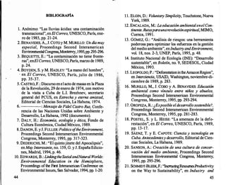 BffiLIOGRAFÍA
l. Anónimo: "Las lluvias ácidas: una contaminación
transnacional", enE/ Correo, UNESCO, París, ene­
ro de 1985, pp. 21-24.
2. BENAVIDES, A., J. COTOy M. MURILLO: Un día muy
especial, Proceedings Second Interamerican
EnvironmentalCongress,Monterrey
, 1995,pp.295-296.
3. BEQUETIE, E.: "La contaminación no tiene fronte­
ras", enE/Correo, UNESCO, París, marzo de 1989,
p. 24.
4. BOYDEN, S. y M. HADLEY:' "La mano del hombre",
· en El Correo, UNESCO, París, julio de 1 986,
pp. 35-37.
5. CASTRO, F.: Discurso enelacto de masas en laPlaza
de la Revolución, 29 de enero de 1974, con motivo
de la visita a Cuba de L.l. Brezhnev, secretario
general del PCUS, en Estrecha y eterna amistad,
Editorial de Ciencias Sociales, La Habana; 1974.
6. : Mensa
je deFidel Castro Ruz, Confe-
rencia de las Naciones Unidas sobre Ambiente y
Desarr
ollo, La Habana, 1992 (documento).
7. DALY, H.: Economía, ecología y ética, Fondo de
Cultura Económica, Ciudad México, 1989.
8. DANON, E. yJ. FULLER: Politics o
ftheEnvironment,
Proceedings Second Interamerican Environmental
Congress, Monterrey, 1995, pp. 317-323.
9. DEDERICHS, M.: "El quintojinete del Apocalipsis",
enMu
y Interesante, no. 159, G. y J. España Edicio­
nes, Madrid, 1994, p. 46.
10. EDWARDS, B.: LinkingtheSocialandNatural Worlds:
44
Environmental Education in the Hemisphere,
Proceedings ofthe First lnterarneri
can Conference on
Environmental Issues, San Salvador, 1994, pp. 1-20.
1 1. ELGIN, D.: Voluntary Simplicity, Touchstone, Nueva
York, 1989.
12. ENCALADA, M.: La educaciónambiental enel Con­
tinente. Rutas paraunarevoluciónespiritual, MIMO,
Cuenca, 1991.
13. GÓMEZ, G.: "Análisis de riesgos: una herramienta
poderosa para optimizar los esfuerzos en la gestión
del medio ambiente", enlndustryandEnvironment,
vol. 18, nos. 2-3, UNEP, París, 1995, p. 48.
14. Instituto Nacional de Ecología (INE): "Desarrollo
sustentable", en Boletín, no. 9, SEDESOL, Ciudad
México, 1993.
1. 15. LEOPOLDO, P.: "DeforestationintheAmazonRegion",
en Ínterciencia, USAID, Washington, noviembre-di­
ciembre de 1989, p. 283.
16. MURILLO, M., J. COBO y A. BENAVIDES: Educación
ambiental como vínculo entre niños y abuelos,
Proceedings Second Interamerican Environmental
Congress, Monterrey, 1995, pp. 293-294.
17. ÜROPEZA, R.: ¿Es posible el desarrollosostenible?,
Proceedings Second Interamerican Environmental
Congress, Monterrey, 1995, pp. 281-283.
18. POSTEL, S. y L. HEISE: "La amenaza de la defo­
restación", en El Correo, UNESCO, París, 1989,
pp. 13-17.
19. SÁENZ, T. y E. CAPOTE: Ciencia y tecnología en
Cuba. Antecedentesy desarrollo, Editorial de Cien­
cias Sociales, La Habana, 1989.
20. SANSON, A.: Creación de una cultura de conser­
vación del medio ambiente, Proceedings Second
Interamerican Environmental Congress, Monterrey,
1995, pp. 295-296.
21. SCHMIDT-BLEEK, F.: "Increasing
ResoursesProductivity
on the Way to Sustainability", en Industry and
45
 