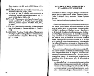 Environment, vol. 1 8, no. 4, UNEP, París, 1995,
p. 8.
22. SHASTRI, S.: Pollution andtheEnvironmentalLaw,
Printwell Publishers, Jaipur, 1990.
23. STIGSON, B.: "De la creación de la conciencia a
soluciones", en Industry andEnvironment, vol. 18,
no. 4, UNEP, París, 1995, p. 31.
24. TATA, J.: "Un concepto sobre la ecología y el creci­
miento económico", en PNUMA Industriay Medio
Ambiente, número especial, PNUMA, París, 1982,
pp. 61-65.
25. UNCED: The GlobalPartnershipf
orEnvironment
and Development: A Guide to Agenda 21, Ginebra,
. 1992.
26. ZEROMSKI, A.: About the Paradigm o
fSustainable
Development, Proceedings Second Interamerican
Environmental Congress, Monterrey, 1 995,
pp. 287-289.
46
SISTEMA DE FORMACIÓN ACADÉMICA
EN LA EDUCACIÓN AMBIENTAL
MaríaElena CardosoRodríguez, EnriqueSánchezHer­
nández, HéctorLópez Salinas, JuanR. Fagundo Castillo,
Carlos J. Delgado Díaz y María del Carmen Espinosa
Lloréns
Centro Nacional de Investigaciones Científicas
La formación de especialistas de diferentes niveles con
una visión globalizadora del medio ambiente es una
tarea de primer orden en nuestro país. En este sentido,
el CNIC -fundado en Cuba hace treinta y dos años-,
su División de Estudios sobre Contaminación Ambien­
tal (DECA) y el Departamento de Actividades Científi­
cas y Docentes de esta propia institución se preocupan
por llenar el vacío existente en la Educación Superior
donde, dadas las circunstancias actuales, no es factible
la formación de pregrado en este campo, lo que ayuda­
ría, indiscutiblemente, a enriquecer el Sistema de Edu­
cación Ambiental en proceso de implantación en nuestro
país.
Los motivos que ha continuación se exponenjustifi­
cannuestro empeño de ofertaruna formaciónquetiende
a ser completa en el nivel de posgrado, así como com­
plementar conocimientos necesarios a técnicos medios,
personal de apoyo a la investigación, investigadores
científicos, jefes de proyectos, jefes de laboratorio y
dirigentes:
•
La voluntad oficial y el compromiso internacional de
ir hacia una estrategia de protección del medio am­
biente a nivel mundial a partir de la Cumbre de Río.
•
La existencia de proyectos de financiamiento nacio­
nales e internacionalespara el saneamiento y recupe-
47
 