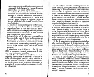 ración de cuencas hidrográficas importantes, como la
recupera�ión de la Bahía de La Habana, del parque
metropolitano y la cuenca del río Cauto.
•
La existencia de un proyecto de ley relativo a la
protección del medio ambiente aprobado reciente­
mente por la Asamblea Nacional del Poder Popular.
•
La creación en 1995 del Ministerio de Ciencia, Tec­
nologí� y Medio Ambiente y, como parte de él, la
Agencta del Medio Ambiente y el Centro de Educa­
ción Ambiental.
•
La creación de empresas extranjeras, mixtas y nacio­
nales que requieren de estudios de evaluación del
im��cto ambie?-tal, así com� métodosparala recupe­
racton del medto, lo cual extge que muchos profesio­
nales tengan que elevar su nivel de conocimientos
relacionados con el medio ambiente.
•
La intención del país de ir hacia una recuperación en
la obtención del grado de Doctor en Ciencias de sus
pr?fesion�les con el fin de elevar el prestigio acadé­
mtc?, e� m�el de la docencia y las investigaciones de
las mstttucwnes universitarias y científicas, política
que se refleja también en las ciencias del medio
ambiente.
A tales efectos, a partir del curso 1997-1998, en el
c
.
NIC se comienzan a impartir los programas de estu­
dtos que a continuación se detallan.
Sobre la base de las técnicas de la formación en la
empresa y la experiencia en la actividad docente en un
c�ntro de investigación científica, se ha diseñado un
s�stema educativo específico en la especialidad de Me­
dto Ambiente que incluye programas orientados a la
superación de técnicos medios, investigadores científi­
cos y dirigentes.
48
El estudio de las diferentes metodologías acerca del
diseño curricular, el proyecto de teoría de la Educación
Avanzada y su tecnología educativa sobre los sistemas
de superación, la experiencia acumulada impartiendo
cursos y entrenamientos ennuestra institución, así como
la tutoría de tesis doctorales, atención a pregrado y pos­
grado desde la creación del CNIC, nos ha permitido
lograr el diseño de programas de estudio sobre Educa­
ción Ambiental orientados a dos niveles: la superación
profesional y la formación académica.
Comoparte del sistema de formación se ha concebido
el programa orientado a la capacitación de técnicos me­
dios y personal de apoyo en forma de curso, el cual se
titula "Bioseguridad y Medio Ambiente", con el objeti­
vo de brindar conocimientos necesarios acerca del ries­
go en los laboratorios, labioseguridad, la epidemiología
de los accidentes y las cuestiones legales; todo ello en
un tiempo óptimo de veinte horas lectivas.
El plan de capacitación orientado a dirigentes incluye
a los miembros del consejo de dirección general yjefes
de departamentos. Se desarrolla mediante conferencias
en las que se enfatizan cuestiones de lapolíticanacional
e internacional de Cuba en relación con el medio am­
biente; su desarr
ollo; la política actual y futura de forma­
ción medio ambiental; investigación y medio ambiente;
bioseguridad; e investigación e impacto ambiental.
Se diseñó un curso titulado "La Investigación Cientí­
fica y el Problema del Medio Ambiente" orientado a
investigadores,jefes de proyectos y de laboratorios. En
éste se incorporaron cuestiones, como: investigaciones
y bioseguridad; ecoseguridad; ecosofía y bioseguridad;
investigación e impacto ambiental y las normas ISO
14000; y asuntos tratados en los cursos para técnicos
medios y dirigentes.
49
 