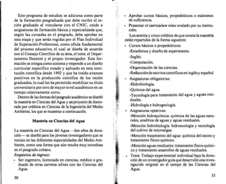 1
1 i
Este programa de estudios se adiciona como parte
de la formación posgraduada que debe recibir el rre­
cién graduado al vincularse con el CNIC, unido a
asignaturas de formación básica y especializada que,
según las cursadas en el pregrado, debe aprobar en
esta etapa y que serán regidas por el Plan Individual
de Superación Profesional, como célula fundamental
del proceso educativo, el cual se diseña de acuerdo
con el Consejo Científico de su área, el tutor, el Depar­
tamento Docente y el propio investigador. Esta for­
mación se integracomo sistema y responde a un diseño
curricular específico creado y aplicado en esta insti­
tución científica desde 1992 y que ha traído avances
positivos en la producción científica de los recién
graduados, lo cual les ha permitido modificar su título
universitario porotro de mayornivel académico en un
tiempo relativamente corto.
Dentro de las formasdelposgrado académico sediseñó
la maestría en Ciencias del Agua y unproyecto de docto­
rado por créditos en Ciencias de la Ingeniería del Medio
Ambiente, los que se muestran a continuación.
Maestría en Ciencias del Agua
La maestría en Ciencias del Agua --dos años de dura­
ción- se diseñó para los jóvenes investigadores que se
inician en las diferentes especialidades del Medio Am­
biente, como una forma que aún resulta muy novedosa
en el posgrado cubano.
Requisitos de ingreso:
•
Ser ingeniero, licenciado en ciencias, médico o gra­
duado de otras carreras afines con las Ciencias del
Agua.
50
•
Aprobar cursos básicos, propedeúticos o exámenes
de suficiencia.
•
Presentar el currículum vitae avalado por su institu­
ción.
Los setenta y cinco créditos de que consta la maestría
están repartidos de la forma siguiente:
•
Cursos básicos o propedeúticos:
-Estadística y diseño de experimento.
-Inglés.
-Computación.
-Organización de las ciencias.
-Redaccióndeescritoscientíficos eninglésy español.
•
Asignaturas obligatorias:
-Hidrobiología.
-Química del agua.
-Tecnología para tratamiento del agua y aguas resi-
duales.
-Hidrología e hidrogeología.
•
Asignaturas optativas:
-Mención hidroquímica: química de las aguas natu­
rales, analítica de aguas y aguas residuales.
-Mención hidrobiología: hidroecología y tecnología
del cultivo de microalgas.
-Mención tratamiento del agua: química del ozono y
tratamiento fisico-químico.
-Mención aguas residuales: tratamiento fisico-quími­
co y tratamiento anaerobio de aguas residuales.
Tesis: Trabajo experimental individual bajo la direc­
ción de un investigadorguíaquedesarrolleunainves­
tigación original en el campo de las Ciencias del
Agua.
51
 
