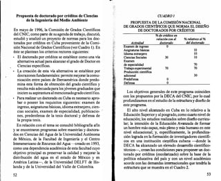 Propuesta de doctorado por créditos de Ciencias
de la Ingeniería del Medio Ambiente
En mayo de 1996, la Comisió11 de Grados Científicos
del CNIC, como parte de suagendade trabajo, discutió,
estudió y analizó un proyecto de normas para los doc­
torados por créditos en Cuba proveniente de la Comi­
siónNacional de Grados Científicos (ver Cuadro 1). En
éste se plantean los criterios rectores siguientes:
•
El doctorado por créditos se establece como una vía
alternativa actual para alcanzar el grado de Doctor en
Ciencias específicas.
•
La creación de esta vía alternativa se establece por
dosrazones fundamentales: permitemejorar lacomu­
nicación entre países de Iberoamérica donde predo­
mina esta forma de obtención del grado científico y
resultamás adecuadapara losjóvenes graduados que
inicien su aspiranturaalmencionadogradocientífico.
•
Pararealizar un doctorado en Cuba es necesario apro­
bar o poseer los requisitos siguientes: examen de
ingreso, asignaturas básicas, idiomaextranjero, cien­
cias sociales, examen de especialidad, publicacio- :
nes, predenfensa de la tesis doctoral y defensa de
la propia tesis.
En relación con el tema se consultó bibliografía afín
y se encontraron programas sobre maestrías y doctora­
dos en Ciencias del Agua de la Universidad Autónoma
de México, de la Facultad de Ingeniería y el Centro
Interamericano de Recursos del Agua ---{;reado en 1993,
como una dependencia académica de esta facultad cuyo
objetivo principal es preservar la calidad y mejorar la
distribución del agua en el estado de México y en
América Latina-, de la Universidad DELFT de Ho­
landa y de la Universidad del Valle de Colombia.
52
CUADRO J
PROPUESTA DE LA COMISIÓNNACIONAL
DE GRADOS CIENTÍFICOS QUE NORMA EL DISEÑO
DE DOCTORADOS POR CRÉDITOS
Actividad
Examen de ingreso
Asignaturas básicas
Idioma extranjero
Ciencias Sociales
Examen
de especialidad
Trabajo experimental
Producción científica
adicional
Predefensa
Defensa
% de créditos en
relación con el
doctorado
o
30
70
o
o
% relativos al %
deldoctorado
lO
10
lO
70
70
30
Los objetivos generales de este programa coinciden
con los propuestos por la DECA del CNIC, por lo cual
profundizamos en el estudio de la estructuray diseño de
este programa.
El alto nivel alcanzado en Cuba en lo relativo a la
Educación Superiory alposgrado, como cuartonivel de
educación; los estudios realizados sobre diseño curricu­
lar; la intención de la Educación Avanzada de formar
un hombre más capaz, más pleno y más humano en este
nivel educacional; y, específicamente, la profundiza­
ción lograda en la formación de investigadores científi­
cos en una institución ciet)tífica cubana -donde la
DECA ha alcanzado un elevado desarr
ollo científico­
técnico-, crean las condiciones para proponer un doc­
torado por créditos (escolarizado) sobre la base de la
política educativa del país y con un nivel académico
acorde con las demandas internacionales que tendría la
estructura que se muestra en el Cuadro 2.
53
 