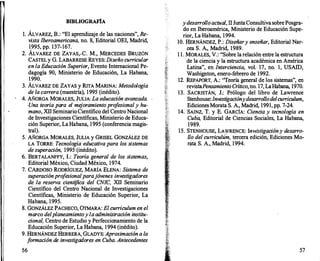 BffiLIOGRAFÍA
l. ÁLVAREZ, B.: "El aprendizaje de las naciones", Re­
vista Iberoamericana, no. 8, Editorial OEI, Madrid,
1995, pp. 137-167.
2. ÁLVAREZ DE ZAYAS,.C. M., MERCEDES BRUZÓN
CASTELy G. LABARRESE REYES: Diseño curricular
en la Educación Superior, Evento Internacional Pe­
dagogía 90, Ministerio de Educación, La Habana,
1990.
3. ÁLVAREZ DE ZAYAS y RITA MARINA: Metodología
de la carrera (maestría), 1995 (inédito).
4. AÑORGA MORALES, JULIA: La educación avanzada.
·Una teoría para el me
joramiento pro
f
esional y hu­
mano, XllSeminario Científico del Centro Nacional
de Investigaciones Científicas, Ministerio de Educa­
ción Superior, La Habana, 1995 (conferencia magis­
tral).
5. AÑORGA MORALES, JULIA y GRISEL GONZÁLEZ DE
LA TORRE: Tecnología educativa para los sistemas
de superación, 1995 (inédito).
6. BERTALANFFY, 1.: Teoría general de los sistemas,
Editorial México, Ciudad México, 1974.
7. CARDOSO RODRÍGUEZ, MARÍA ELENA: Sistema de
superación pro
fesional parajóvenes investigadores
de la reserva científica del CNIC, Xll Seminario
Científico del Centro Nacional de Investigaciones
Científicas, Ministerio de Educación Superior, La
Habana, 1995.
8. GONZÁLEZ PACHECO, ÜTMARA: El curriculum en el
marco del planeamientoy la administración institu­
cional, Centro de Estudio y Perfeccionamiento de la
Educación Superior, La Habana, 1994 (inédito).
9. HERNÁNDEZ HERRERA, GLADYS: Aproximacióna la
f
ormación de investigadores en Cuba. Antecedentes
56
y desarrolloactual, 11 JuntaConsultivasobrePosgra­
do en lberoamérica, Ministerio de Educación Supe­
rior, La Habana, 1994.
10. HERNÁNDEZ, P.: Diseñary enseñar, Editorial Nar­
cea S. A., Madrid, 1989.
1 1. MORALES, V.: "Sobre la relación entre la estructura
de la ciencia y la estructura académica en América
Latina", en Interciencia, vol. 17, no. 1, USAID,
Washignton, enero-febrero de 1992.
12. REPAPORT, A.: "Teoría general de los sistemas", en
revistaPensamiento Crítico,no. 17, LaHabana, 1970.
13. SACRISTÁN, J.: Prólogo del libro de Lawrence
Stenhouse:Investigacióny desarroYo delcurriculum,
Ediciones Morata S. A., Madrid, 1991, pp. 7-24.
14. SAINZ, T. y E. GARCÍA: Ciencia y tecnología en
Cuba, Editorial de Ciencias Sociales, La Habana,
1989.
15. STENHOUSE, LA)VRENCE: Inv���gació�� desarro­
llo del curriculum, tercera edicion, Ediciones Mo­
rata S. A., Madrid, 1994.
57
 