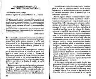 l
UNA BIOÉTICA SUSTENTABLE
PARA UN DESARROLLO SOSTENIBLE
José RamónAcosta Sariego
Instituto Superior de Ciencias Médicas de La Habana
He aquí una cuestión vitalpara laprosperidadde nuestras tierras,
y el mantenimiento de nuestra riqueza agrícola. Muchos no sef
ijan
en ella,porque no ven eldaño inmediato. Pero quienpiensapara el
público, tiene el deber de ver elf
uturo y de señalar los peligros.
Me
jor es evitar la enf
ermedad que curarla. La medicina verdadera
es la queprecave.
La cuestión vitalde que hablábamos es esta: la conservación de los
bosques, dondeexisten; elme
joramientode ellos, dondeexisten mal;
su creación, donde no existen.
JOSÉMARTÍ. 1883
No es de extrañar que el político humanista y uno de los
más importantes periodistas científicos del siglo XIX,
nuestro José Martí, prestara atención y sacara tales
: conclusiones de un Congreso Forestal Americano que
reunió a lo que hoy pudiera llamarse "pioneros de los
movimientos ambientalistas".
Los antecedentes de estas preocupaciones humanas
por la cuestión ambiental se remontan a épocas muy
anteriores a ésta cuando se celebró el Congreso de
Minnessota; sin embargo, la formación de una verdade­
ra conciencia global en este sentido es producto de las
corrientes de pensamiento y los movimientos sociales y
políticos ocurridos en las décadas de los 60 y de los 70
del presente siglo.
Hastaese momentopredominabaun ciertooptimismo
tecnológico y la confianza en que los arrolladores avan­
ces de la revolución científico-técnica resolverían los
problemas del bienestar humano, incluso algunos pen­
saban que terminarían de una vez con la lucha de clases.
58
Los medios de difusión científica y masiva contribu­
yeron a crear un paradigma basado en el modelo
desarrollista de las sociedades industriales occidenta­
les, haciendo coincidir la noción de desarrollo con la de
crecimiento económico.
Resulta ingenuo achacar al antropocentrismo carac­
terístico de la cultura occidental la indolencia y hasta la
vesanía en esta empecinada y progresiva destrucción de
lanaturaleza. (6) No es precisamente la tradiciónjudea­
cristiana la verdaderaresponsable, sino, y digámoslo sin
ambages, el propio modelo económico capitalista de
mercado el que hace obviar los peligros del desastre
ambiental en aras de la maximización de las ganancias.
La contracorriente ecocentrista, comoposiciónextre­
ma al fin, ha resbalado por una pendiente reduccionista
al identificar al hombre como un vertebrado más, des­
conociendo su esencia sobal y objetiva, diferenciación
del reino biótico y abiótico, subordinándolo al orden
natural. Por esta razón, hablar en términos de "desastre
ecológico", "ética ecológica", "conducta. ecológicamen­
te responsable", etcétera, es necesariamente una simplifi­
cacióndelproblema, porquemásallá de la destrucción de
los ecosistemas la depredación del medio ambiente ha
causado la degradación cultural e incluso la desapari­
ción de etnias, grupos sociales y comunidades enteras
de manera tan irreversible como la propia desaparición
de especies de plantas y animales.
A los cuatro problemas ambientales globales que
amenazan el futuro de la biosfera: el deterioro de la capa
de ozono, el efecto invernadero, la pérdida acelerada de
la biodiversidad y la contaminación de las aguas conti­
nentales y costeras, debe sumarse la degradación de la
. diversidad cultural, como consecuencia de una imposi-
59
 