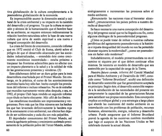 tiva globalización de la cultura complementaria a la
posmoderna g1obalización de la economía.
Es imprescindible asumir la dimensión social y cul­
tural de la crisis ambiental y su impacto en la cuestión
del desarrollo y el progreso. Ya que la cultura es expre­
sión y síntesis de la humanización que el hombre hace
de su ambiente, se requiere entonces redimensionar la
relación hombre-naturaleza sobre la base de una nueva
cultura que sirva de sostén espiritual a una nueva e
integral concepción del desarrollo.
La crisis del límite de crecimiento, conocido informe
que en 1972 emitió el Club de Roma, alertó sobre el
pe_ligro de que el desarrollo alcanzado por las socie­
dades industrializadas, --entendido éste como creci­
miento económico incontrolado- estaba próximo a
traspasar las fronteras admisibles para no afectar con
un impacto planetario a la salud y a la calidad de vida
de las generaciones presentes y venideras. (3)
Este aldabonazo debió ser un duro golpe para la tesis
desarrollista enarbolada por el Primer Mundo. Sin em­
bargo, en la práctica, el curso de los acontecimientos
ocurridos hasta hoy sólo han hecho cumplir los pronós­
ticos del informe e incluso rebasarlos. No es de extrañar
que reunidos nuevamente veinte años después, o sea, en
1992, el propio Club haya rendido un segundo informe
cuyo título es harto elocuente: Más allá de los límites.
Las estadísticas mundiales son impresionantes y ver­
gonzosas. Pero más que los fríos números son los hechos
los que han levantado definitivamente la bandera roja
de la amenazante crisis ambiental, sus efectoshan deja­
do de ser subliminales y cada día son más palpables.
El depredador consumismo del Primer Mundo, así
comola agobiante pobreza y crecimiento aceleradopreci­
samentede la población pobre del TercerMundo, actúan
60
sinérgicamente e incrementan las presiones sobre el
medio ambiente.
¿Renunciarán las naciones ricas al bienestar alcan­
zado?, ¿renunciaremos los países pobres a nuestro de­
recho al desarrollo?
Se hace necesaria una nueva concepción del desarro­
llo y delprogreso social que no ha llegado a su fin, como
algunos ideólogos de la posmodernidad pregonan.
¿Cómo se puede tratar de imbuir a nuestras culturas
periféricas del agotamiento posmodemista si la históri­
ca e injusta desigualdad del mundo no nos ha permitido
alcanzar siquiera la modernidad?, ¿como ser posmoder­
nos sin haber sido modernos?
Indudablemente, el modelo primermundista no es el
camino ni siquiera por el que deben continuar ellos
mismos. Se necesita un modelo de desarrollo que sea
sostenible por la capacidad de carga de la Tierra.
Nuestrofuturo común, inform�_del Comité Mundial
para el Medio Ambiente y el Desarrollo de 1987, cono­
cido como "Informe Bruntland", acuñó una definición
de desarrollo sostenible que fue generalmente aceptada
enprincipio. Según éste, el desarrollo sosteniblerespon­
de a la satisfacción de las necesidades del presente sin
comprometer la capacidad de las generaciones futuras
para satisfacer sus propiasnecesidades. Esta concepción
implica un enfoque global y una estrategia a largo plazo
que aborde las cuestiones del medio ambiente en su
interrelación con los problemas de población, recursos
humanos, alimentación, energía, industria y desarrollo
"" urbano. Puede asegurarse que el Informe Bruntland
·:w
�� previó la agenda de las sucesivas cumbres mundiales
¡�' que bajo el auspicio de las Naciones Unidas se han
�
celebrado durante la actual década.
61
 