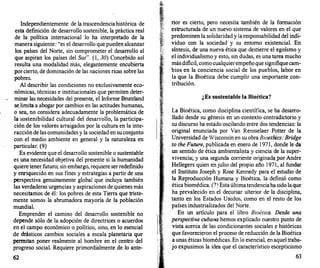 Independientemente de la trascendenciahistórica de
esta definición de desarrollo sostenible, la práctica real
de la política internacional lo ha interpretado de la
manera siguiente: "es el desarrollo que pueden alcanzar
los países del Norte, sin comprometer el desarrollo al
que aspiran los países del Sur". (1, 30) Concebido así
resulta una modalidad más, elegantemente encubierta
porcierto, de dominación de las naciones ricas sobre las
pobres.
Al describir las condiciones no exclusivamente eco­
nómicas, técnicas e institucionales que permiten deter­
minar las necesidades del presente, el Informe Bruntland
se.limita a abogar por cambios en las actitudes humanas
o sea, no considera adecuadamente la problemática d�
1�
.
sostenibilidad cultu�al del desarrollo, la participa­
cton de los valores arratgados por la cultura en la inte­
racción de las comunidades y la sociedad en su conjunto
con el medio ambiente en general y la naturaleza en
particular. (9)
Es evidente que el desarrollo sostenible o sustentable
es una necesidad objetiva del presente si la humanidad
quiere tener futuro; sin embargo, requiere serredefinido
y enriquecido en sus fines y estrategias a partir de una
perspectiva genuinamente global que incluya también
las verdaderas urgencias y aspiraciones de quienes más
necesitamos de él: los pobres de esta Tierra que triste­
mente somos la abrumadora mayoría de la población
mundial.
Emprender el camino del desarrollo sostenible no
depende sólo de la adopción de directrices o acuerdos
en el campo económico o político, sino, en lo esencial
de �sticos cambios sociales a escala planetaria que
permttan poner realmente al hombre en el centro del
progreso social. Requiere primordialmente de lo ante-
62
rior es cierto, pero necesita también de la formación
estructurada de un nuevo sistema de valores en el que
predominen la solidaridad y la responsabilidad del indi­
viduo con la sociedad y su entorno existencial. En
síntesis, de una nueva ética que destierre el egoísmo y
el individualismo y esto, sin dudas, es una tarea mucho
más dificil, como cualquierempeño que signifiquecam­
bios en la conciencia social de los pueblos, labor en
la que la Bioética debe cumplir una importante con­
tribución.
¿Es sustentable la Bioética?
La Bioética, como disciplina científica, se ha desarro­
llado desde su génesis en un contexto contradictorio y
su discurso ha estado oscilando entre dos tendencias: la
original enunciada por Van Rensselaer Potter de la
Universidad de Wisconsin en su obra Bioethics: Bridge
to the Future, publicada en enero de 1 971, donde le da
un sentido de ética ambientalista y ciencia de la super­
vivencia; y una segunda corriente originadu><>r Andre
Hellegers quien en julio del propio año 1971, al fundar
el Instituto Joseph y Rose Kennedy para el estudio de
la Reproducción Humana y Bioética, la definió como
ética biomédica. (7) Estaúltimatendenciaha sido laque
ha prevalecido en el decursar ulterior de la disciplina.
tanto en los Estados Unidos, como en el resto de los
países industrializados del Norte.
En un artículo para el libro Bioética. Desde una
perspectiva cubana hemos explicado l)uestro punto de
vista acerca de las condicionantes sociales e históricas
que favorecieron el proceso de reducción de la Bioética
a unas éticas biomédicas. En lo esencial, en aquel traba­
jo expusimos la idea que el característico escepticismo
63
 