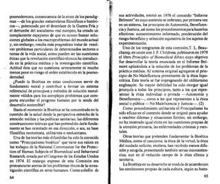 posmodernista, consecuencia de la crisis de losparadig­
mas -de los grandes metarrelatos filosóficos e históri­
cos-, potenciada por el desenlace de la Guerra Fría y
el derrumbe del socialismo real europeo, ha creado un
complaciente espejismo de que es ocioso buscar solu­
ciones globales a los macroproblemas del mundoactual
y, sin embargo, resulta más pragmático tratar de resol­
ver problemas particulares de determinados sectores o
ramas de la vida social, como pueden ser las cuestiones
éticas que la revolución científico-técnica ha introduci­
do en la práctica médica y la investigación científica.
Actitud ésta que no cuestiona severamente ni mucho
menos pone en riesgo el orden establecido en la posmo­
dernidad.
¿Puede la Bioética en estas condiciones servir de
fundamento moral y contribuir a formar un sistema
referencial de principios y métodos de solución moral­
mente válidos para los complejos problemas que com­
porta enrumbar el progreso humano por la senda del
desarrollo sostenible?
Hasta el momento la Bioética se ha concentrado en la
cuestión de la salud desde la perspectiva estrecha de la
atención médica y las políticas sanitarias; las diferentes
construcciones teóricas que han pretendido darle funda­
mento se han orientado en esa dirección, o sea, su base
filosófica neotomista, utilitarista o neokantiana.
Una de las teorías más difundidas ha sido la conocida
como "Principalismo bioético" que tiene sus raíces en
los trabajos de la National Commission for the Protec­
tion of Human Subjects of Biomedical and Behavioral
Research, creada por el Congreso de los Estados Unidos
en 1974. El encargo expreso de esta Comisión era
pronunciarse acerca de los problemas éticos de la inves­
tigación científica en seres humanos. Como colofón de
64
sus actividades, emitió en 1978 el conocido "Informe
Belmont"en cuyo contexto se imbrican, por primeravez
en un sistema, los principios de Autonomía, Beneficen­
ciay Justicia, así como los procedimientosparahacerlos
efectivos: consentimiento informado, ponderación del
riesgo-beneficio y selección equitativa de los sujetos de
experimentación.
Uno de los integrantes de esta comisión,T. L. Beau­
champ, en unión con J. F. Childress, publicaron en 1979
el libro Principies ofBiomedical Etlúcs cuyo objetivo
fue desarrollar la teoría enunciada en el Informe Bel­
mont aplicándola a la solución de los problemas de la
práctica médica. Al sistema original agregaron el prin­
cipio de No Maleficencia proveniente de la ética hipo­
crática. Esta teoría se fue impregnando del utilitarismo
anglosajón. Su mayor debilidad ha sido otorgar igual
jerarquía a todos los principios, tanto a los que repre­
sentan la ética individual o privada -Autonomía y
Beneficencia-, como a los que representan a la ética
social o pública -No Maleficencia y Justicia-. (2)
Como procedimiento utilitarista el Principalismo ha
sido eficaz en el contexto donde se originó para ayudar
a resolver dilemas y situaciones límites; sin embargo,
no ha mostrado igual éxito en las cuestiones propias de
la atención primaria, las enfermedades crónicas y men­
tales.
Otras teorías que pretenden fundamentar la Bioética
Médica, como el casuismo, la ética de la virtud, la ética
del cuidado solícito, etcétera, han recibido menos difu­
sión y acogida, presentando también serias inconsisten­
cias, aun en el reducido campo de la ética clínica y
sanitaria.
LaBioética en su desarrollo se modula de acuerdocon
las condiciones propias de cada cultura, según su histo-
65
 