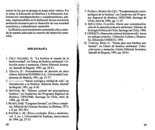 ciones en las que se pongan enjuego estos valores. Por
lo tanto, la Educación en Bioética y la Educación Am­
biental son interdependientes y complementarias; ade­
más, imprescindibles en la formación de esa conciencia
ambiental necesaria para el desarrollo de una sociedad
económica y culturalmente sostenible.
·
i.a Bioética serámoralmente sustentable sólo si abor­
da de manera adecuada la cuestión del desarr
ollo soste­
nible.
BffiLIOGRAFÍA
l . CELY GALINDO, G.: "La bioética al rescate de la
biodiversidad", en Temas debioética ambiental. Co­
lección textos y manuales, Centro Editorial Javeria­
no, Santafé de Bogotá, 1995, pp. 29-61.
2. GRACIA, D.: Procedimientos de decisión de ética
clínica, Editorial EUDEMA S.A., UniversidadCom­
plutense de Madrid, 1991, pp. 31-37.
3. : "Salud, ecología y calidad de vida", en
Introducción a la bioética, Editorial Buho, Santafé
de Bogotá, 1991, pp. 9-26.
4. Korrow, M.: "Esbozo cultural del principalismo
bioético", en Cuadernos delPrograma Regional de
Bioética, OPS/OMS, Santiago de Chile, abril de
1 996, pp. 29-40.
5. MARTÍ, JOSÉ: "Congreso forestal", en Obras comple­
tas, Editorial de Ciencias Sociales, La Habana, 1975,
t. 8, pp. 302-303.
6. PASTOR, L. M.: Éticay ecología. Éticay medicina,
vol. 5, no. 1, Universidad de Anahuac, enero-marzo
de 1994, pp. 27-33.
68
7. PATRAU, MARÍA DO CEU: "Fundamentación antro­
pológica de la bioética", en Cuadernos del Progra­
ma Regional de Bioética, OPSIOMS, Santiago de
Chile, abril de 1996, pp. 1 1-27.
8. SEPULVEDA, CLAUDIA: Hacia una conceptualiza­
ción de la atención primaria ambiental, Instituto de
Ecología Política de Chile, Santiago de Chile, 1996.
9. UNESCO: Dimensiónculturaldeldesarrollo: hacia
un enf
oque práctico, Colección Cultura y Desarro­
llo, Ediciones UNESCO, 1995.
10. VARGAS, Ríos, 0.: ''Notas para una bioética am­
biental", en Temas de bioética ambiental. Colec­
ción textosy manuales, Centro Editorial Javeriano,
Santafé de Bogotá, 1995, pp. 29-61 .
69
 