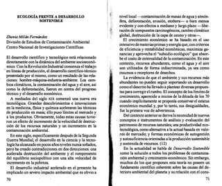 ECOLOGÍA FRENTE A DESARR
OLLO
SOSTENIBLE
ZheniaMilánFernández
División de Estudios de Contaminación Ambiental
Centro Nacional de Investigaciones Científicas
El desarrollo científico y tecnológico está relacionado
directamente con la dinámica del ambiente socioeconó­
mico. Con laRevoluciónIndustrial comienza el trabajo
· en líneas de producción, el desarr
ollo científico-técnico
presentado por sí mismo, como un resultado de las rela­
ciones: hombre-máquina-industria-ambiente. Los cam­
bios climáticos, la contaminación del agua y el aire, así
como la deforestación, fueron en contra del progreso
técnico y el desarr
ello económico.
A mediados del siglo XIX comenzó una nueva era
tecnológica. Grandes descubrimientos e innovaciones
en la medicina, fisica y química aceleraron las técnicas
de producción en masa; ello puso límites al mercado y
a los productos. Obviamente, todas estas causas tuvie­
ron un efecto de incremento de la velocidad de destruc­
ción de los recursos naturales y un incremento en la
contaminación ambiental.
En este siglo, específicamente después de la Segunda
Guerra Mundial; .el desarrollo en la ciencia y la tecno­
logía haalcanzado enpocos añosnivelesnunca soñados,
pero ha creado contradicciones en dos direcciones: una
acelerada destrucción del ambiente y el rompimiento
del equilibrio sociopolítico con una alta velocidad de
incremento en la pobreza.
El desarr
ollo industrial acelerado en el presente ha
implicado un severo'impacto ambiental que es obvio a
70
nivel local ---<:
ontaminación de masas de aguay atmós­
fera, deforestación, erosión, etcétera- o bien menos
evidente y con efectos a mediano y largo plazo -libe­
ración de compuestos carcinogénicos, cambio climático
global, destrucción de la capa de ozono y otros-.
El crecimiento económico se ha basado en el uso
intensivo demateriasprimasyenergíaque, concriterios
de eficiencia y rentabilidad económicas, maximiza ga­
nancias y aprovecha el "subsidio ecológico" que absor­
be el costo de extemalidad de la contaminación. En este
contexto, recursos abundantes, como el agua y el aire
son utilizados de forma indiscriminada, ya sea como
insumos o receptores de desechos.
La evidencia de que el ambiente y sus recursos más
abundantes no pueden seguir soportando un desarrollo
como el descrito ha llevado aplantear diversaspropues­
tas paracorregirel rumbo. El concepto de los límites de
crecimiento, aparecido a inicios de la década de los 70
cuando implícitamente se proponía conservar el estatus
económico mundial y, por lo tanto, sus desigualdades,
fue la primera voz de advertencia.
Del contexto anteriorse derivalanecesidaddenuevos
conceptos e instrumentos de análisis y evaluación del
patrimonio de recursos naturales; una productividad eco­
tecnológica, como alternativa a la actual basada en valo­
res de mercado; y formas económicas de autogestión
y autosuficiencia orientadas a laproducción sustentable
y sostenida de recursos. (12)
En la actualidad se habla de Desarrollo Sostenible
como la solución a todos los problemas de contamina­
ción ambiental y crecimiento económico. Sin embargo,
muchos de los que proponen esta teoría no poseen un
fundamento científico coherente sobre las causas del de­
terioro ambiental del planeta y su relación con el cons-
71
 